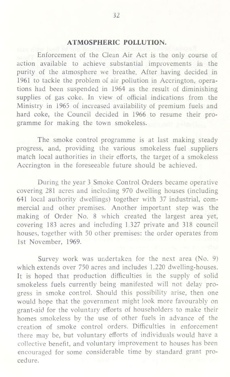 ATMOSPHERIC POLLUTION. Enforcement of the Clean Air Act is the only course of action available to achieve substantial improvements in the purity of the atmosphere we breathe. After having decided in 1961 to tackle the problem of air pollution in Accrington, opera- tions had been suspended in 1964 as the result of diminishing supplies of gas coke. In view of official indications from the Ministry in 1965 of increased availability of premium fuels and hard coke, the Council decided in 1966 to resume their pro- gramme for making the town smokeless. The smoke control programme is at last making steady progress, and, providing the various smokeless fuel suppliers match local authorities in their efforts, the target of a smokeless Accrington in the foreseeable future should be achieved. During the year 3 Smoke Control Orders became operative covering 281 acres and including 970 dwelling houses (including 641 local authority dwellings) together with 37 industrial, com- mercial and other premises. Another important step was the making of Order No. 8 which created the largest area yet, covering 183 acres and including 1.327 private and 318 council houses, together with 50 other premises: the order operates from 1st November, 1969. Survey work was undertaken for the next area (No. 9) which extends over 750 acres and includes 1,220 dwelling-houses. It is hoped that production difficulties in the supply of solid smokeless fuels currently being manifested will not delay pro- gress in smoke control. Should this possibility arise, then one would hope that the government might look more favourably on grant-aid for the voluntary efforts of householders to make their homes smokeless by the use of other fuels in advance of the creation of smoke control orders. Difficulties in enforcement there may be, but voluntary efforts of individuals would have a collective benefit, and voluntary improvement to houses has been encouraged for some considerable time by standard grant pro- cedure.