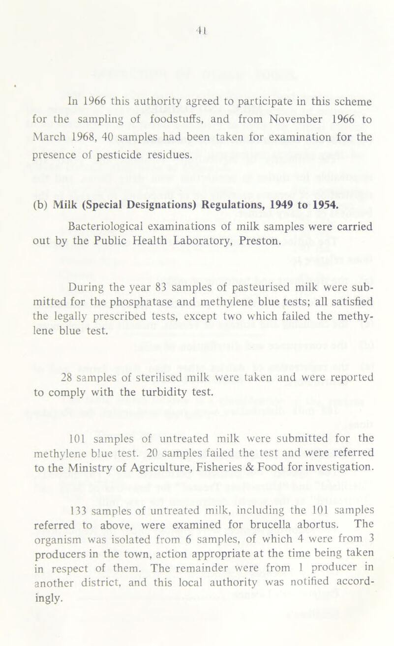 II In 1966 this authority agreed to participate in this scheme for the sampling of foodstuffs, and from November 1966 to March 1968, 40 samples had been taken for examination for the presence of pesticide residues. (b) Milk (Special Designations) Regulations, 1949 to 1954. Bacteriological examinations of milk samples were carried out by the Public Health Laboratory, Preston. During the year 83 samples of pasteurised milk were sub- mitted for the phosphatase and methylene blue tests; all satisfied the legally prescribed tests, except two which failed the methy- lene blue test. 28 samples of sterilised milk were taken and were reported to comply with the turbidity test. 101 samples of untreated milk were submitted for the methylene b!ue test. 20 samples failed the test and were referred to the Ministry of Agriculture, Fisheries & Food for investigation. 133 samples of untreated milk, including the 101 samples referred to above, were examined for brucella abortus. The organism was isolated from 6 samples, of which 4 were from 3 producers in the town, action appropriate at the time being taken in respect of them. The remainder were from 1 producer in another district, and this local authority was notified accord- ingly.