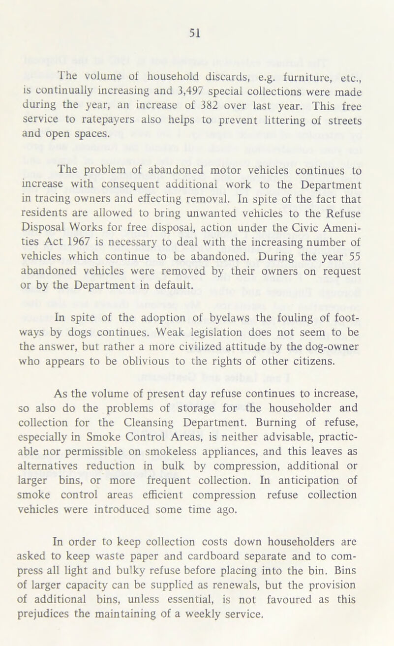 The volume of household discards, e.g. furniture, etc., is continually increasing and 3,497 special collections were made during the year, an increase of 382 over last year. This free service to ratepayers also helps to prevent littering of streets and open spaces. The problem of abandoned motor vehicles continues to increase with consequent additional work to the Department in tracing owners and effecting removal. In spite of the fact that residents are allowed to bring unwanted vehicles to the Refuse Disposal Works for free disposal, action under the Civic Ameni- ties Act 1967 is necessary to deal with the increasing number of vehicles which continue to be abandoned. During the year 55 abandoned vehicles were removed by their owners on request or by the Department in default. In spite of the adoption of byelaws the fouling of foot- ways by dogs continues. Weak legislation does not seem to be the answer, but rather a more civilized attitude by the dog-owner who appears to be oblivious to the rights of other citizens. As the volume of present day refuse continues to increase, so also do the problems of storage for the householder and collection for the Cleansing Department. Burning of refuse, especially in Smoke Control Areas, is neither advisable, practic- able nor permissible on smokeless appliances, and this leaves as alternatives reduction in bulk by compression, additional or larger bins, or more frequent collection. In anticipation of smoke control areas efficient compression refuse collection vehicles were introduced some time ago. In order to keep collection costs down householders are asked to keep waste paper and cardboard separate and to com- press all light and bulky refuse before placing into the bin. Bins of larger capacity can be supplied as renewals, but the provision of additional bins, unless essential, is not favoured as this prejudices the maintaining of a weekly service.