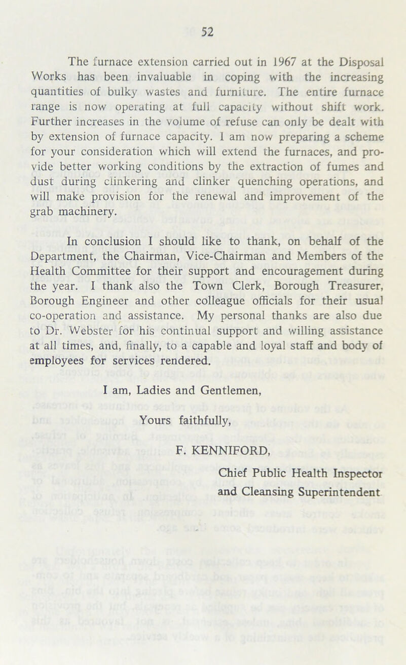 The furnace extension carried out in 1967 at the Disposal Works has been invaluable in coping with the increasing quantities of bulky wastes and furniture. The entire furnace range is now operating at full capacity without shift work. Further increases in the volume of refuse can only be dealt with by extension of furnace capacity. 1 am now preparing a scheme for your consideration which will extend the furnaces, and pro- vide better working conditions by the extraction of fumes and dust during ciinkering and clinker quenching operations, and will make provision for the renewal and improvement of the grab machinery. In conclusion I should like to thank, on behalf of the Department, the Chairman, Vice-Chairman and Members of the Health Committee for their support and encouragement during the year. I thank also the Town Clerk, Borough Treasurer, Borough Engineer and other colleague officials for their usual co-operation and assistance. My personal thanks are also due to Dr. Webster for his continual support and willing assistance at all times, and, finally, to a capable and loyal staff and body of employees for services rendered. I am, Ladies and Gentlemen, Yours faithfully, F. KENNIFORD, Chief Public Health Inspector and Cleansing Superintendent