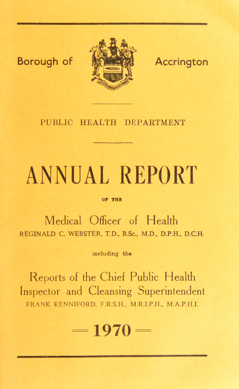 x PUBLIC HEALTH DEPARTMENT ANNUAL REPORT or THE Medical Officer of Health REGINALD C. WEBSTER, T.D., B.Sc., M.D., D.P.H., D.C.H. including the Reports of the Chief Public Health Inspector and Cleansing Superintendent FRANK KENN1FORD, F.R.S.H., M.R.I.P.H., M.A.P.H.I. 1970