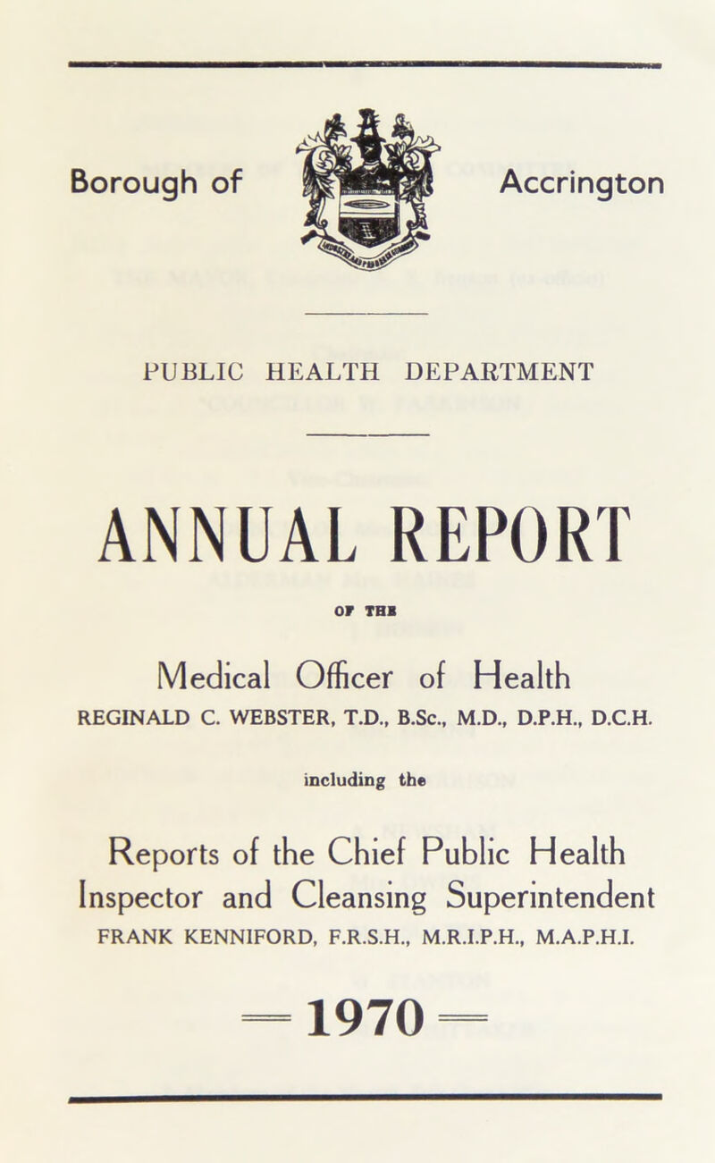 PUBLIC HEALTH DEPARTMENT ANNUAL REPORT or THB Medical Officer of Health REGINALD C. WEBSTER, T.D., B.Sc., M.D., D.P.H., D.C.H. including the Reports of the Chief Public Health Inspector and Cleansing Superintendent FRANK KENNIFORD, F.R.S.H., M.R.I.P.H., M.A.P.H.I. 1970