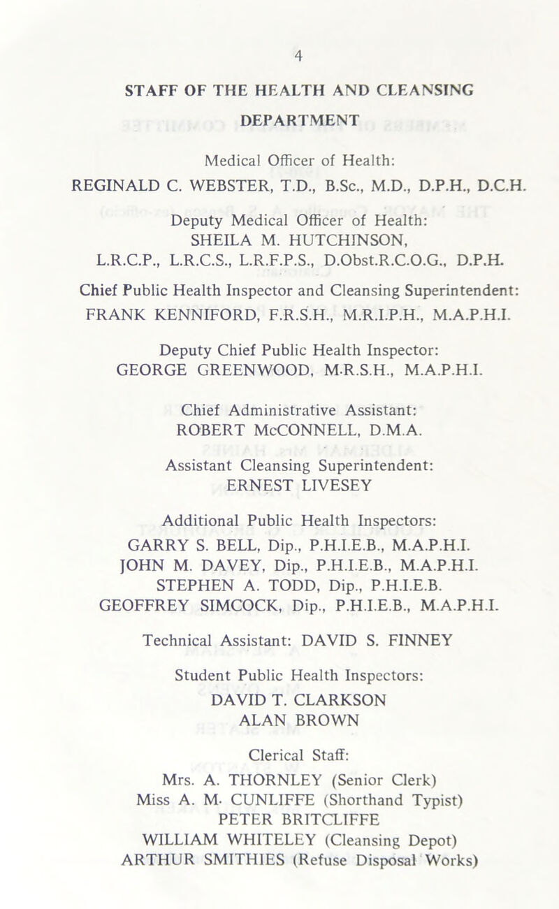 STAFF OF THE HEALTH AND CLEANSING DEPARTMENT Medical Officer of Health: REGINALD C. WEBSTER, T.D., B.Sc., M.D., D.P.H., D.C.H. Deputy Medical Officer of Health: SHEILA M. HUTCHINSON, L.R.C.P., L.R.C.S., L.R.F.P.S., D.Obst.R.C.O.G., D.P.H. Chief Public Health Inspector and Cleansing Superintendent: FRANK KENNIFORD, F.R.S.H., M.R.I.P.H., M.A.P.H.I. Deputy Chief Public Health Inspector: GEORGE GREENWOOD. M-R.S.H., M.A.P.H.I. Chief Administrative Assistant: Robert McConnell, d.m.a. Assistant Cleansing Superintendent: ERNEST LIVESEY Additional Public Health Inspectors: GARRY S. BELL, Dip., P.H.I.E.B., M.A.P.H.I. JOHN M. DAVEY, Dip., P.H.I.E.B., M.A.P.H.I. STEPHEN A. TODD, Dip., P.H.I.E.B. GEOFFREY SIMCOCK, Dip., P.H.I.E.B., M.A.P.H.I. Technical Assistant: DAVID S. FINNEY Student Public Health Inspectors: DAVID T. CLARKSON ALAN BROWN Clerical Staff: Mrs. A. THORNLEY (Senior Clerk) Miss A. M. CUNLIFFE (Shorthand Typist) PETER BRITCLIFFE WILLIAM WHITELEY (Cleansing Depot) ARTHUR SMITHIES (Refuse Disposal Works)