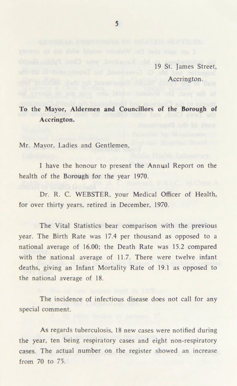 19 St. James Street, Accrington. To the Mayor, Aldermen and Councillors of the Borough of Accrington. Mr. Mayor. Ladies and Gentlemen, I have the honour to present the Annual Report on the health of the Borough for the year 1970. Dr. R. C. WEBSTER, your Medical Officer of Health, for over thirty years, retired in December, 1970. The Vital Statistics bear comparison with the previous year. The Birth Rate was 17.4 per thousand as opposed to a national average of 16.00; the Death Rate was 15.2 compared with the national average of 11.7. There were twelve infant deaths, giving an Infant Mortality Rate of 19.1 as opposed to the national average of 18. The incidence of infectious disease does not call for any special comment. As regards tuberculosis, 18 new cases were notified during the year, ten being respiratory cases and eight non-respiratory cases. The actual number on the register showed an increase from 70 to 75.