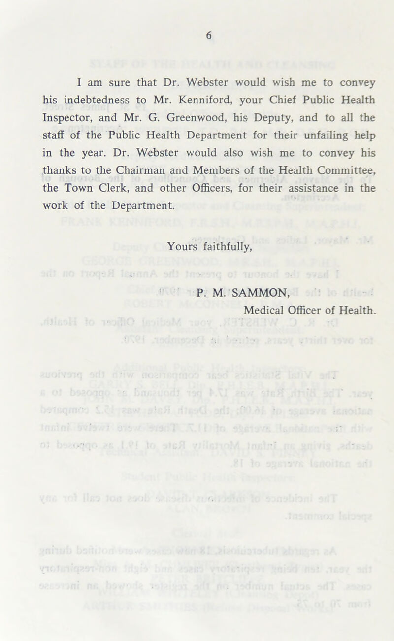 I am sure that Dr. Webster would wish me to convey his indebtedness to Mr. Kenniford, your Chief Public Health Inspector, and Mr. G. Greenwood, his Deputy, and to all the staff of the Public Health Department for their unfailing help in the year. Dr. Webster would also wish me to convey his thanks to the Chairman and Members of the Health Committee, the Town Clerk, and other Officers, for their assistance in the work of the Department. Yours faithfully, P. M. SAMMON, Medical Officer of Health.