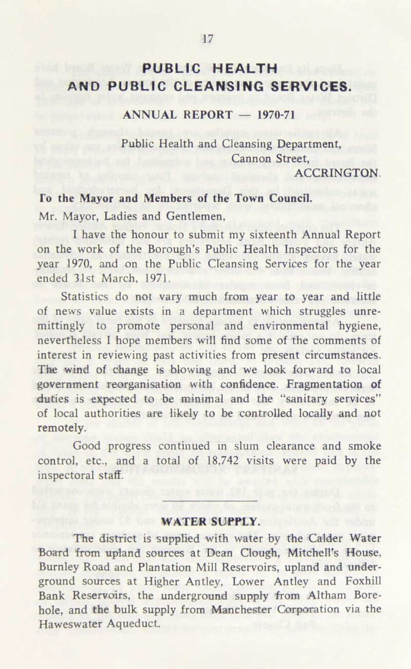 PUBLIC HEALTH AND PUBLIC CLEANSING SERVICES. ANNUAL REPORT — 1970-71 Public Health and Cleansing Department, Cannon Street, ACCRINGTON. To the Mayor and Members of the Town Council. Mr. Mayor, Ladies and Gentlemen, I have the honour to submit my sixteenth Annual Report on the work of the Borough’s Public Health Inspectors for the year 1970, and on the Public Cleansing Services for the year ended 31st March, 1971. Statistics do not vary much from year to year and little of news value exists in a department which struggles unre- mittingly to promote personal and environmental hygiene, nevertheless I hope members will find some of the comments of interest in reviewing past activities from present circumstances. The wind of change is blowing and we look forward to local government reorganisation with confidence. Fragmentation of duties is expected to be minimal and the “sanitary services” of local authorities are likely to be controlled locally and not remotely. Good progress continued in slum clearance and smoke control, etc., and a total of 18,742 visits were paid by the inspectoral staff. WATER SUPPLY. The district is supplied with water by the Calder Water Board from upland sources at Dean Clough, Mitchell's House, Burnley Road and Plantation Mill Reservoirs, upland and under- ground sources at Higher Antley, Lower Antley and Foxhill Bank Reservoirs, the underground supply from Altham Bore- hole, and the bulk supply from Manchester Corporation via the Haweswater Aqueduct.