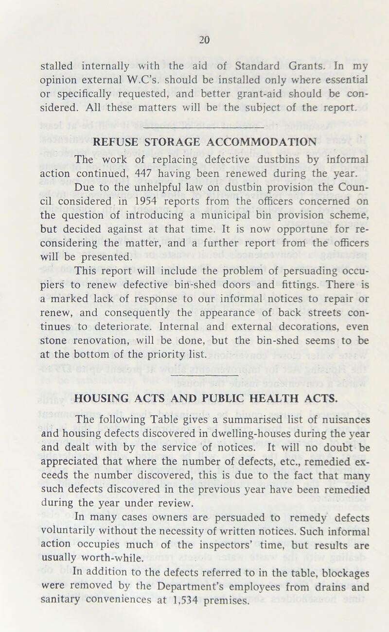 stalled internally with the aid of Standard Grants. In my opinion external W.C’s. should be installed only where essential or specifically requested, and better grant-aid should be con- sidered. All these matters will be the subject of the report. REFUSE STORAGE ACCOMMODATION The work of replacing defective dustbins by informal action continued, 447 having been renewed during the year. Due to the unhelpful law on dustbin provision the Coun- cil considered in 1954 reports from the officers concerned on the question of introducing a municipal bin provision scheme, but decided against at that time. It is now opportune for re- considering the matter, and a further report from the officers will be presented. This report will include the problem of persuading occu- piers to renew defective bin-shed doors and fittings. There is a marked lack of response to our informal notices to repair or renew, and consequently the appearance of back streets con- tinues to deteriorate. Internal and external decorations, even stone renovation, will be done, but the bin-shed seems to be at the bottom of the priority list. HOUSING ACTS AND PUBLIC HEALTH ACTS. The following Table gives a summarised list of nuisances and housing defects discovered in dwelling-houses during the year and dealt with by the service of notices. It will no doubt be appreciated that where the number of defects, etc., remedied ex- ceeds the number discovered, this is due to the fact that many such defects discovered in the previous year have been remedied during the year under review. In many cases owners are persuaded to remedy defects voluntarily without the necessity of written notices. Such informal action occupies much of the inspectors’ time, but results are usually worth-while. In addition to the defects referred to in the table, blockages were removed by the Department’s employees from drains and sanitary conveniences at 1.534 premises.