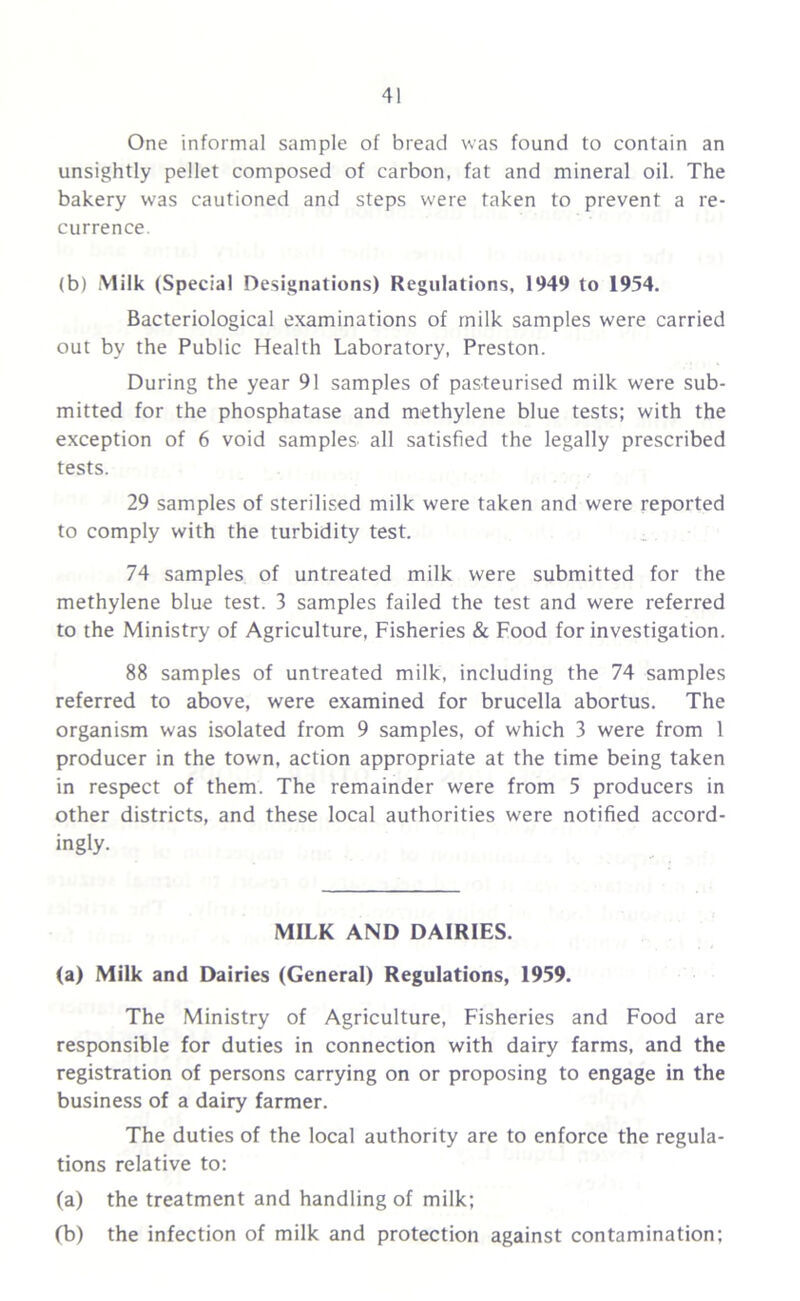 One informal sample of bread was found to contain an unsightly pellet composed of carbon, fat and mineral oil. The bakery was cautioned and steps w'ere taken to prevent a re- currence. (b) Milk (Special Designations) Regulations, 1949 to 1954. Bacteriological examinations of milk samples were carried out by the Public Health Laboratory, Preston. During the year 91 samples of pasteurised milk were sub- mitted for the phosphatase and methylene blue tests; with the exception of 6 void samples all satisfied the legally prescribed tests. 29 samples of sterilised milk were taken and were reported to comply with the turbidity test. 74 samples of untreated milk were submitted for the methylene blue test. 3 samples failed the test and were referred to the Ministry of Agriculture, Fisheries & Food for investigation. 88 samples of untreated milk, including the 74 samples referred to above, were examined for brucella abortus. The organism was isolated from 9 samples, of which 3 were from 1 producer in the town, action appropriate at the time being taken in respect of them. The remainder were from 5 producers in other districts, and these local authorities were notified accord- ingly. MILK AND DAIRIES. (a) Milk and Dairies (General) Regulations, 1959. The Ministry of Agriculture, Fisheries and Food are responsible for duties in connection with dairy farms, and the registration of persons carrying on or proposing to engage in the business of a dairy farmer. The duties of the local authority are to enforce the regula- tions relative to: (a) the treatment and handling of milk; (b) the infection of milk and protection against contamination;