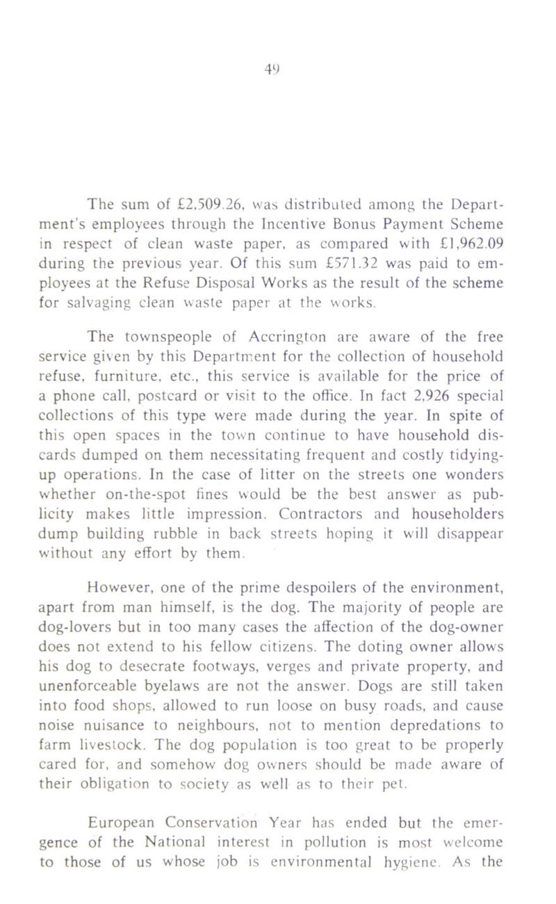 The sum of £2,509.26, was distributed among the Depart- ment's employees through the Incentive Bonus Payment Scheme in respect of clean waste paper, as compared with £1,962.09 during the previous year. Of this sum £571.32 was paid to em- ployees at the Refuse Disposal Works as the result of the scheme for salvaging clean waste paper at the works. The townspeople of Accrington are aware of the free service given by this Department for the collection of household refuse, furniture, etc., this service is available for the price of a phone call, postcard or visit to the office. In fact 2,926 special collections of this type were made during the year. In spite of this open spaces in the town continue to have household dis- cards dumped on them necessitating frequent and costly tidying- up operations. In the case of litter on the streets one wonders whether on-the-spot fines would be the best answer as pub- licity makes little impression. Contractors and householders dump building rubble in back streets hoping it will disappear without any effort by them. However, one of the prime despoilers of the environment, apart from man himself, is the dog. The majority of people are dog-lovers but in too many cases the affection of the dog-owner does not extend to his fellow citizens. The doting owner allows his dog to desecrate footways, verges and private property, and unenforceable byelaws are not the answer. Dogs are still taken into food shops, allowed to run loose on busy roads, and cause noise nuisance to neighbours, not to mention depredations to farm livestock. The dog population is too great to be properly cared for, and somehow dog owners should be made aware of their obligation to society as well as to their pet. European Conservation Year has ended but the emer- gence of the National interest in pollution is most welcome to those of us whose job is environmental hygiene. As the