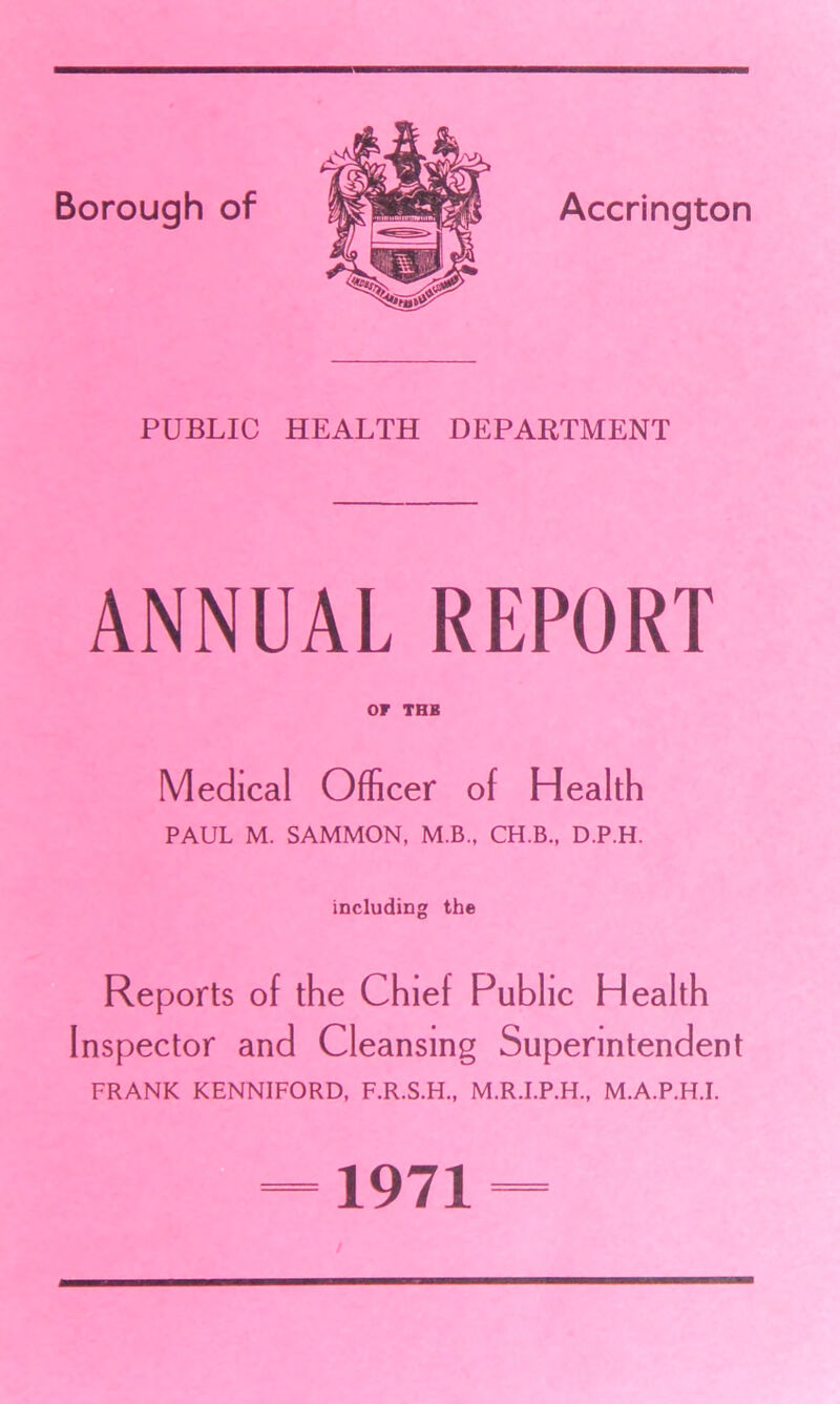 PUBLIC HEALTH DEPARTMENT ANNUAL REPORT or THB Medical Officer of Health PAUL M. SAMMON, M.B., CH.B., D.P.H. including the Reports of the Chief Public Health Inspector and Cleansing Superintendent FRANK KENNIFORD, F.R.S.H., M.R.I.P.H., M.A.P.H.I. =1971= /