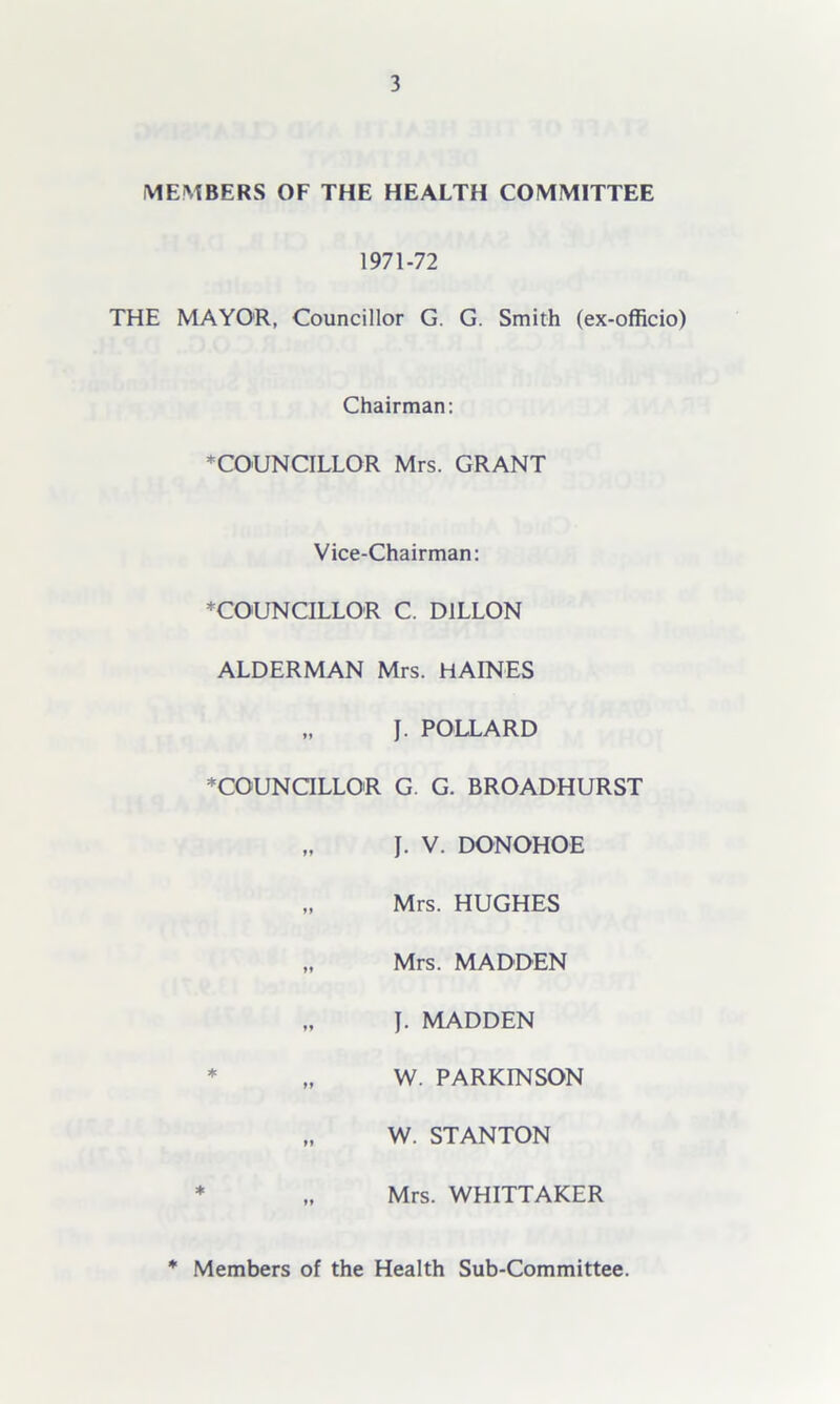 MEMBERS OF THE HEALTH COMMITTEE 1971-72 THE MAYOR, Councillor G. G. Smith (ex-officio) Chairman: * COUNCILLOR Mrs. GRANT Vice-Chairman: ^COUNCILLOR C. DILLON ALDERMAN Mrs. HAINES „ J. POLLARD * COUNCILLOR G. G. BROADHURST „ J. V. DONOHOE „ Mrs. HUGHES „ Mrs. MADDEN „ J. MADDEN * „ W. PARKINSON „ W. STANTON * „ Mrs. WHITTAKER * Members of the Health Sub-Committee.