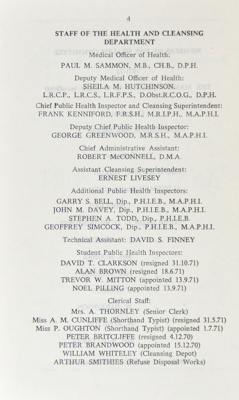STAFF OF THE HEALTH AND CLEANSING DEPARTMENT Medical Officer of Health; PAUL M. SAMMON, M.B., CH.B., D.P.H. Deputy Medical Officer of Health: SHEILA M. HUTCHINSON, L.R.C.P., L.R.C.S., L.R.F.P.S., D.Obst.R.C.O.G., D.P.H. Chief Public Health Inspector and Cleansing Superintendent: FRANK KENNIFORD, F.R.S.H., M.R.I.P.H., M.A.P.H.I. Deputy Chief Public Health Inspector: GEORGE GREENWOOD, M.R.S.H., M.A.P.H.I. Chief Administrative Assistant: Robert McConnell, d.m.a. Assistant Cleansing Superintendent: ERNEST LIVESEY Additional Public Health Inspectors: GARRY S. BELL, Dip., P.H.I.E.B., M.A.P.H.I. JOHN M. DAVEY, Dip., P.H.I.E.B., M.A.P.H.I. STEPHEN A. TODD, Dip., P.H.I.E.B. GEOFFREY SIMCOCK, Dip., P.H.I.E.B., M.A.P.H.I. Technical Assistant: DAVID S. FINNEY Student Public Health Inspectors: DAVID T. CLARKSON (resigned 31.10.71) ALAN BROWN (resigned 18.6.71) TREVOR W. MITTON (appointed 13.9.71) NOEL PILLING (appointed 13.9.71) Clerical Staff: Mrs. A. THORNLEY (Senior Clerk) Miss A. M. CUNLIFFE (Shorthand Typist) (resigned 31.5.71) Miss P. OUGHTON (Shorthand Typist) (appointed 1.7.71) PETER BR1TCLIFFE (resigned 4.12.70) PETER BRAND WOOD (appointed 15.12.70) WILLIAM WHITELEY (Cleansing Depot) ARTHUR SMITHIES (Refuse Disposal Works)
