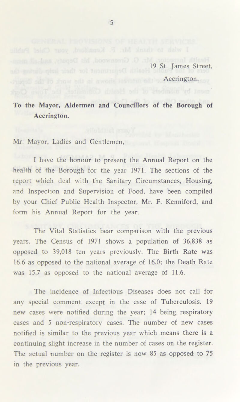 19 St. James Street, Accrington. To the Mayor, Aldermen and Councillors of the Borough of Accrington. Mr Mayor, Ladies and Gentlemen, I have the honour to present the Annual Report on the health of the Borough for the year 1971. The sections of the report which deal with the Sanitary Circumstances, Housing, and Inspection and Supervision of Food, have been compiled by your Chief Public Health Inspector, Mr. F. Kenniford, and form his Annual Report for the year. The Vital Statistics bear comparison with the previous years. The Census of 1971 shows a population of 36,838 as opposed to 39,018 ten years previously. The Birth Rate was 16.6 as opposed to the national average of 16.0; the Death Rate was 15.7 as opposed to the national average of 11.6. The incidence of Infectious Diseases does not call for any special comment except in the case of Tuberculosis. 19 new cases were notified during the year; 14 being respiratory cases and 5 non-respiratory cases. The number of new cases notified is similar to the previous year which means there is a continuing slight increase in the number of cases on the register. The actual number on the register is now 85 as opposed to 75 in the previous year.