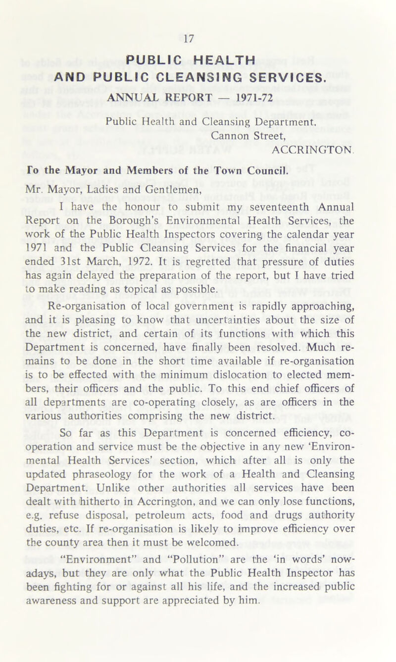 PUBLIC HEALTH AND PUBLIC CLEANSING SERVICES. ANNUAL REPORT — 1971-72 Public Health and Cleansing Department. Cannon Street, ACCRINGTON To the Mayor and Members of the Town Council. Mr. Mayor, Ladies and Gentlemen, I have the honour to submit my seventeenth Annual Report on the Borough’s Environmental Health Services, the work of the Public Health Inspectors covering the calendar year 1971 and the Public Cleansing Services for the financial year ended 31st March, 1972. It is regretted that pressure of duties has again delayed the preparation of the report, but I have tried to make reading as topical as possible. Re-organisation of local government is rapidly approaching, and it is pleasing to know that uncertainties about the size of the new district, and certain of its functions with which this Department is concerned, have finally been resolved. Much re- mains to be done in the short time available if re-organisation is to be effected with the minimum dislocation to elected mem- bers, their officers and the public. To this end chief officers of all departments are co-operating closely, as are officers in the various authorities comprising the new district. So far as this Department is concerned efficiency, co- operation and service must be the objective in any new ‘Environ- mental Health Services’ section, which after all is only the updated phraseology for the work of a Health and Cleansing Department. Unlike other authorities all services have been dealt with hitherto in Accrington, and we can only lose functions, e.g. refuse disposal, petroleum acts, food and drugs authority duties, etc. If re-organisation is likely to improve efficiency over the county area then it must be welcomed. Environment” and “Pollution” are the ‘in words’ now- adays, but they are only what the Public Health Inspector has been fighting for or against all his life, and the increased public awareness and support are appreciated by him.