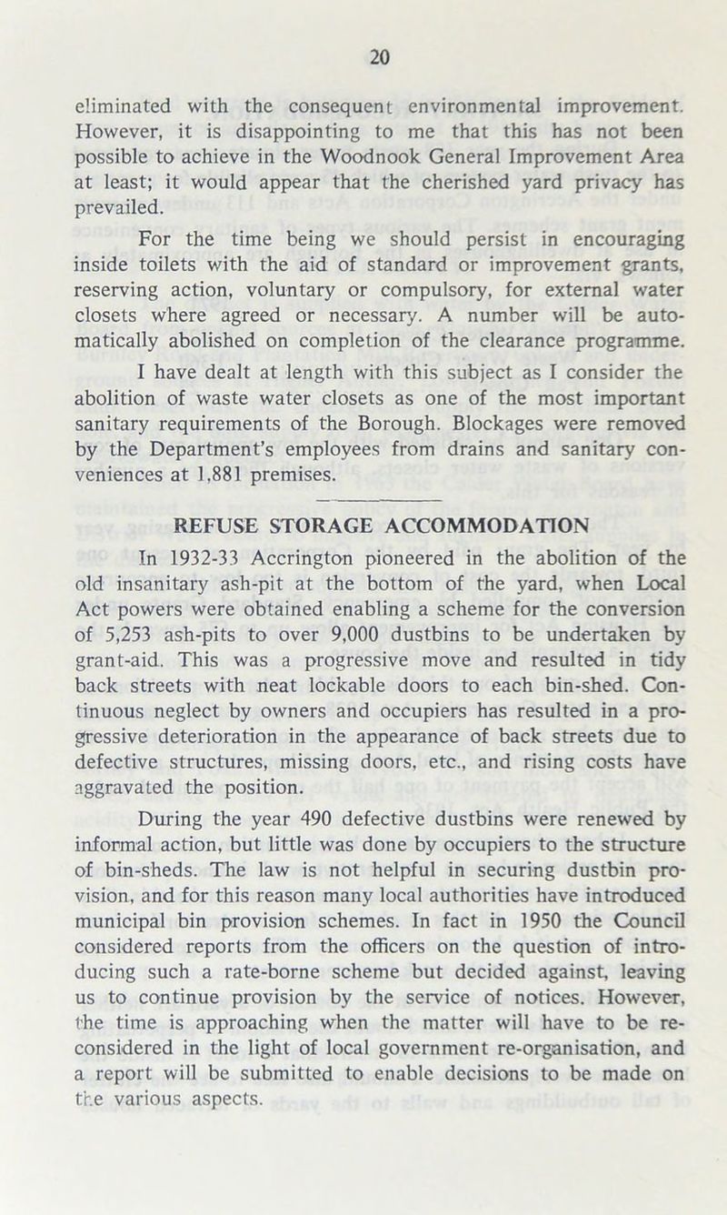 eliminated with the consequent environmental improvement. However, it is disappointing to me that this has not been possible to achieve in the Woodnook General Improvement Area at least; it would appear that the cherished yard privacy has prevailed. For the time being we should persist in encouraging inside toilets with the aid of standard or improvement grants, reserving action, voluntary or compulsory, for external water closets where agreed or necessary. A number will be auto- matically abolished on completion of the clearance programme. I have dealt at length with this subject as I consider the abolition of waste water closets as one of the most important sanitary requirements of the Borough. Blockages were removed by the Department’s employees from drains and sanitary con- veniences at 1,881 premises. REFUSE STORAGE ACCOMMODATION In 1932-33 Accrington pioneered in the abolition of the old insanitary ash-pit at the bottom of the yard, when Local Act powers were obtained enabling a scheme for the conversion of 5,253 ash-pits to over 9,000 dustbins to be undertaken by grant-aid. This was a progressive move and resulted in tidy back streets with neat lockable doors to each bin-shed. Con- tinuous neglect by owners and occupiers has resulted in a pro- gressive deterioration in the appearance of back streets due to defective structures, missing doors, etc., and rising costs have aggravated the position. During the year 490 defective dustbins were renewed by informal action, but little was done by occupiers to the structure of bin-sheds. The law is not helpful in securing dustbin pro- vision, and for this reason many local authorities have introduced municipal bin provision schemes. In fact in 1950 the Council considered reports from the officers on the question of intro- ducing such a rate-borne scheme but decided against, leaving us to continue provision by the service of notices. However, the time is approaching when the matter will have to be re- considered in the light of local government re-organisation, and a report will be submitted to enable decisions to be made on the various aspects.
