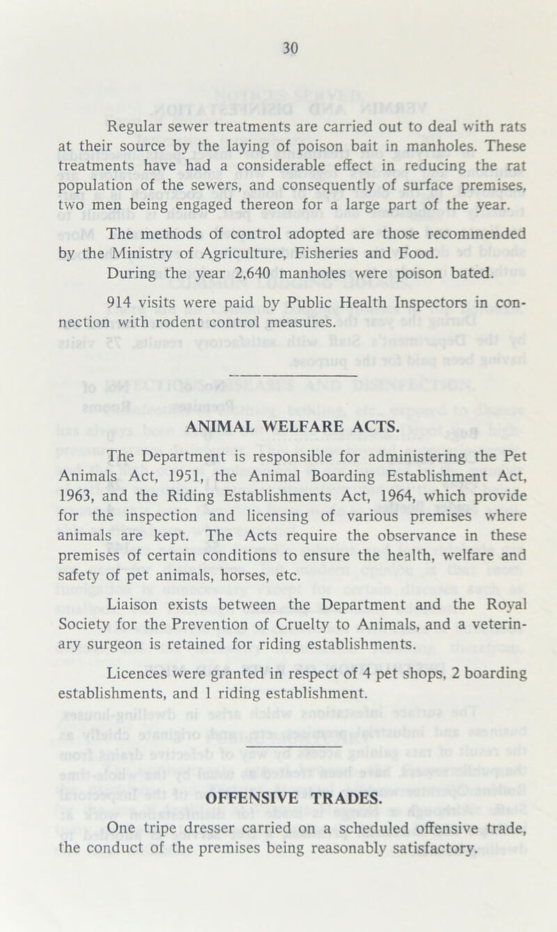Regular sewer treatments are carried out to deal with rats at their source by the laying of poison bait in manholes. These treatments have had a considerable effect in reducing the rat population of the sewers, and consequently of surface premises, two men being engaged thereon for a large part of the year. The methods of control adopted are those recommended by the Ministry of Agriculture, Fisheries and Food. During the year 2,640 manholes were poison bated. 914 visits were paid by Public Health Inspectors in con- nection with rodent control measures. ANIMAL WELFARE ACTS. The Department is responsible for administering the Pet Animals Act, 1951, the Animal Boarding Establishment Act, 1963, and the Riding Establishments Act, 1964, which provide for the inspection and licensing of various premises where animals are kept. The Acts require the observance in these premises of certain conditions to ensure the health, welfare and safety of pet animals, horses, etc. Liaison exists between the Department and the Royal Society for the Prevention of Cruelty to Animals, and a veterin- ary surgeon is retained for riding establishments. Licences were granted in respect of 4 pet shops, 2 boarding establishments, and 1 riding establishment. OFFENSIVE TRADES. One tripe dresser carried on a scheduled offensive trade, the conduct of the premises being reasonably satisfactory.