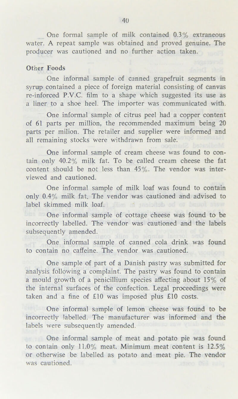 One formal sample of milk contained 0.3% extraneous water. A repeat sample was obtained and proved genuine. The producer was cautioned and no further action taken. Other Foods One informal sample of canned grapefruit segments in svruip contained a piece of foreign material consisting of canvas re-inforced P.V.C. film to a shape which suggested its use as a liner to a shoe heel. The importer was communicated with. One informal sample of citrus peel had a copper content of 61 parts per million, the recommended maximum being 20 parts per milion. The retailer and supplier were informed and all remaining stocks were withdrawn from sale. One informal sample of cream cheese was found to con- tain only 40.2% milk fat. To be called cream cheese the fat content should be not less than 45%. The vendor was inter- viewed and cautioned. One informal sample of milk loaf was found to contain only 0.4% milk fat. The vendor was cautioned and advised to label skimmed milk loaf. One informal sample of cottage cheese was found to be incorrectly labelled. The vendor was cautioned and the labels subsequently amended. One informal sample of canned cola drink was found to contain no caffeine. The vendor was cautioned. One sample of part of a Danish pastry was submitted for analysis following a complaint. The pastry was found to contain a mould growth of a penicillium species affecting about 15% of the internal surfaces of the confection. Legal proceedings were taken and a fine of £10 was imposed plus £10 costs. One informal sample of lemon cheese was found to be incorrectly labelled. The manufacturer was informed and the labels were subsequently amended. One informal sample of meat and potato pie was found to contain only 11.0% meat. Minimum meat content is 12.5% or otherwise be Labelled as potato and meat pie. The vendor was cautioned.