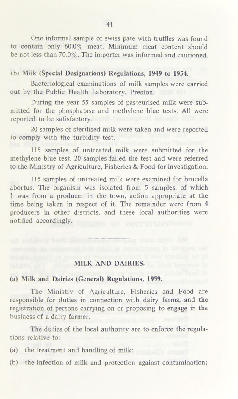 One informal sample of swiss pate with truffles was found to contain only 60.0% meat. Minimum meat content should be not less than 70.0%. The importer was informed and cautioned. (b) Milk (Special Designations) Regulations, 1949 to 1954. Bacteriological examinations of milk samples were carried out by the Public Health Laboratory, Preston. During the year 55 samples of pasteurised milk were sub- mitted for the phosphatase and methylene blue tests. All were reported to be satisfactory. 20 samples of sterilised milk were taken and were reported to comply with the turbidity test. 115 samples of untreated milk were submitted for the methylene blue test. 20 samples failed the test and were referred to the Ministry of Agriculture, Fisheries & Food for investigation. 115 samples of untreated milk were examined for brucella abortus. The organism was isolated from 5 samples, of which 1 was from a producer in the town, action appropriate at the time being taken in respect of it. The remainder were from 4 producers in other districts, and these local authorities were notified accordingly. MILK AND DAIRIES. (a) Milk and Dairies (General) Regulations, 1959. The Ministry of Agriculture, Fisheries and Food are responsible for duties in connection with dairy farms, and the registration of persons carrying on or proposing to engage in the business of a dairy farmer. The duties of the local authority are to enforce the regula- tions relative to: (a) the treatment and handling of milk; (b) the infection of milk and protection against contamination;