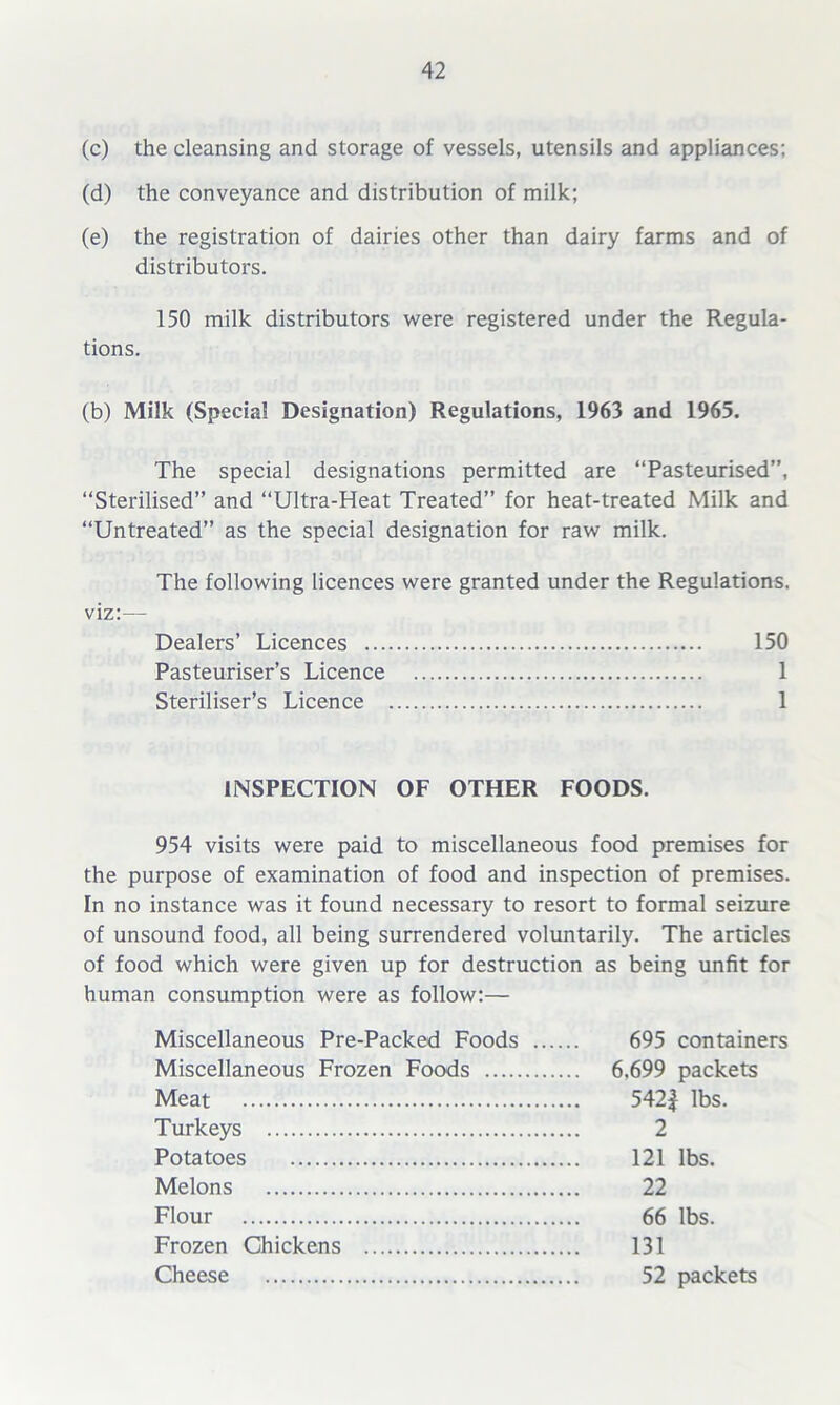 (c) the cleansing and storage of vessels, utensils and appliances; (d) the conveyance and distribution of milk; (e) the registration of dairies other than dairy farms and of distributors. 150 milk distributors were registered under the Regula- tions. (b) Milk (Special Designation) Regulations, 1963 and 1965. The special designations permitted are “Pasteurised”, “Sterilised” and “Ultra-Heat Treated” for heat-treated Milk and “Untreated” as the special designation for raw milk. The following licences were granted under the Regulations. viz:— Dealers’ Licences 150 Pasteuriser’s Licence 1 Steriliser’s Licence 1 INSPECTION OF OTHER FOODS. 954 visits were paid to miscellaneous food premises for the purpose of examination of food and inspection of premises. In no instance was it found necessary to resort to formal seizure of unsound food, all being surrendered voluntarily. The articles of food which were given up for destruction as being unfit for human consumption were as follow:— Miscellaneous Pre-Packed Foods 695 containers Miscellaneous Frozen Foods 6.699 packets Meat 542| lbs. Turkeys 2 Potatoes 121 lbs. Melons 22 Flour 66 lbs. Frozen Chickens 131 Cheese 52 packets