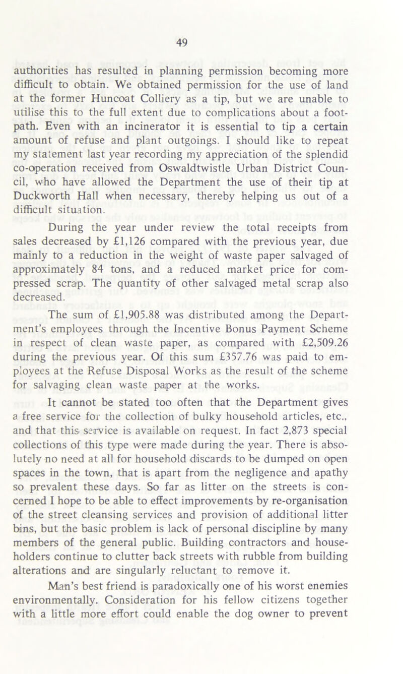 authorities has resulted in planning permission becoming more difficult to obtain. We obtained permission for the use of land at the former Huncoat Colliery as a tip, but we are unable to utilise this to the full extent due to complications about a foot- path. Even with an incinerator it is essential to tip a certain amount of refuse and plant outgoings. I should like to repeat my statement last year recording my appreciation of the splendid co-operation received from Oswaldtwistle Urban District Coun- cil, who have allowed the Department the use of their tip at Duckworth Hall when necessary, thereby helping us out of a difficult situation. During the year under review the total receipts from sales decreased by £1,126 compared with the previous year, due mainly to a reduction in the weight of waste paper salvaged of approximately 84 tons, and a reduced market price for com- pressed scrap. The quantity of other salvaged metal scrap also decreased. The sum of £1.905.88 was distributed among the Depart- ment’s employees through the Incentive Bonus Payment Scheme in respect of clean waste paper, as compared with £2,509.26 during the previous year. Of this sum £357.76 was paid to em- ployees at the Refuse Disposal Works as the result of the scheme for salvaging clean waste paper at the works. It cannot be stated too often that the Department gives a free service for the collection of bulky household articles, etc., and that this service is available on request. In fact 2,873 special collections of this type were made during the year. There is abso- lutely no need at all for household discards to be dumped on open spaces in the town, that is apart from the negligence and apathy so prevalent these days. So far as litter on the streets is con- cerned I hope to be able to effect improvements by re-organisation of the street cleansing services and provision of additional litter bins, but the basic problem is lack of personal discipline by many members of the general public. Building contractors and house- holders continue to clutter back streets with rubble from building alterations and are singularly reluctant to remove it. Man’s best friend is paradoxically one of his worst enemies environmentally. Consideration for his fellow citizens together with a little more effort could enable the dog owner to prevent