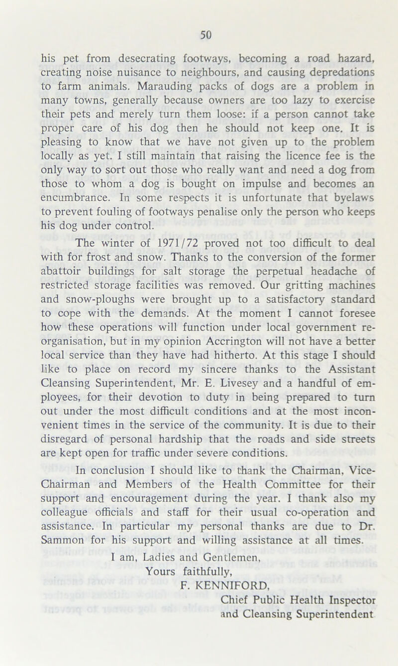 his pet from desecrating footways, becoming a road hazard, creating noise nuisance to neighbours, and causing depredations to farm animals. Marauding packs of dogs are a problem in many towns, generally because owners are too lazy to exercise their pets and merely turn them loose: if a person cannot take proper care of his dog then he should not keep one. It is pleasing to know that we have not given up to the problem locally as yet. I still maintain that raising the licence fee is the only way to sort out those who really want and need a dog from those to whom a dog is bought on impulse and becomes an encumbrance. In some respects it is unfortunate that byelaws to prevent fouling of footways penalise only the person who keeps his dog under control. The winter of 1971/72 proved not too difficult to deal with for frost and snow. Thanks to the conversion of the former abattoir buildings for salt storage the perpetual headache of restricted storage facilities was removed. Our gritting machines and snow-ploughs were brought up to a satisfactory standard to cope with the demands. At the moment I cannot foresee how these operations will function under local government re- organisation, but in my opinion Accrington will not have a better local service than they have had hitherto. At this stage I should like to place on record my sincere thanks to the Assistant Cleansing Superintendent, Mr. E. Livesey and a handful of em- ployees, for their devotion to duty in being prepared to turn out under the most difficult conditions and at the most incon- venient times in the service of the community. It is due to their disregard of personal hardship that the roads and side streets are kept open for traffic under severe conditions. In conclusion I should like to thank the Chairman. Vice- Chairman and Members of the Health Committee for their support and encouragement during the year. I thank also my colleague officials and staff for their usual co-operation and assistance. In particular my personal thanks are due to Dr. Sammon for his support and willing assistance at all times. I am, Ladies and Gentlemen, Yours faithfully, F. KENNIFORD, Chief Public Health Inspector and Cleansing Superintendent