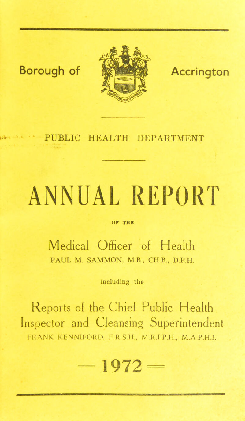 ■v *• •* PUBLIC HEALTH DEPARTMENT I ANNUAL REPORT or THB Medical Officer of Health PAUL M. SAMMON, M.B., CH.B., D.P.H. including the Reports of the Chief Public Health Inspector and Cleansing Superintendent FRANK KENNIFORD, F.R.S.H., M.R.I.P.H., M.A.P.H.I. 1972