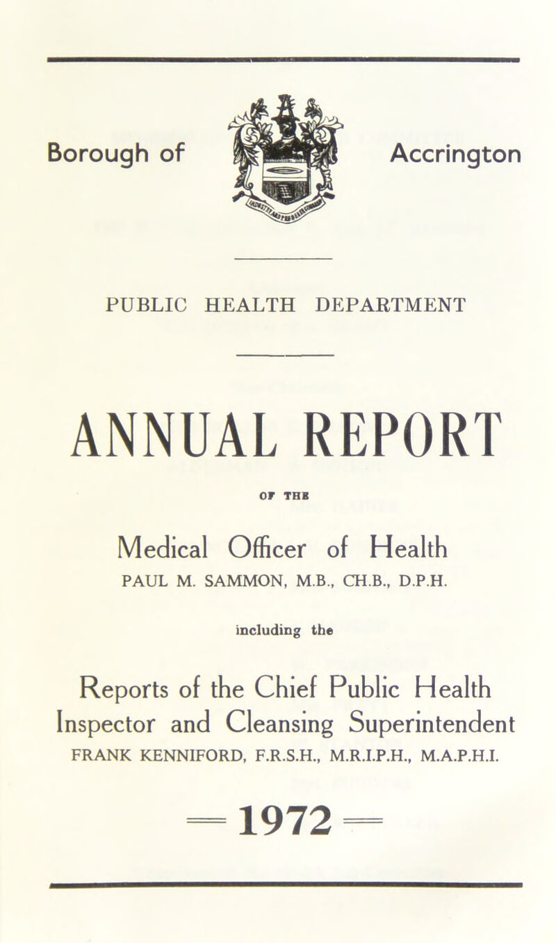 4. PUBLIC HEALTH DEPARTMENT ANNUAL REPORT or THB Medical Officer of Health PAUL M. SAMMON, M.B., CH.B., D.P.H. including the Reports of the Chief Public Health Inspector and Cleansing Superintendent FRANK KENNIFORD, F.R.S.H., M.R.I.P.H., M.A.P.H.I. 1972