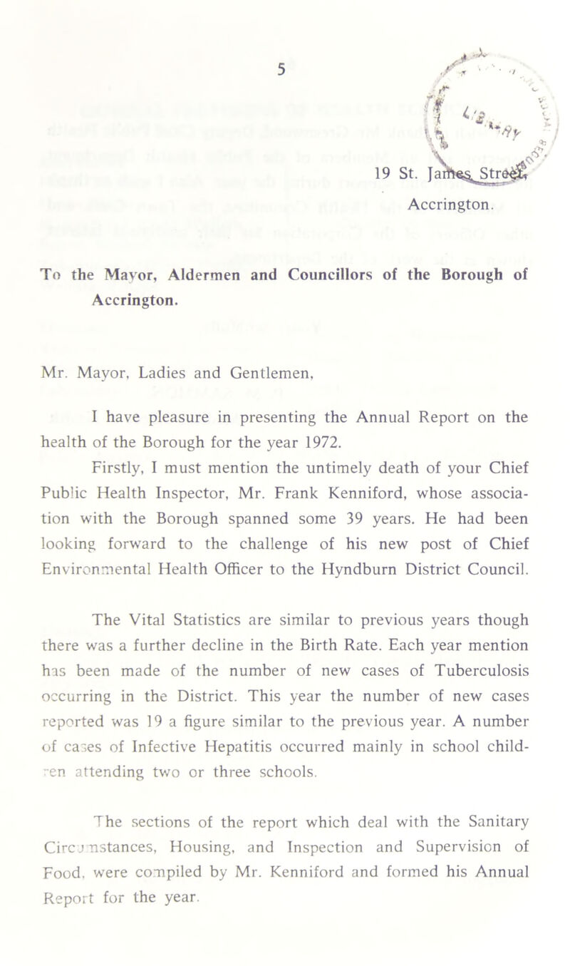 .** To the Mavor, Aldermen and Councillors of the Borough of Accrington. Mr. Mayor. Ladies and Gentlemen, I have pleasure in presenting the Annual Report on the health of the Borough for the year 1972. Firstly, I must mention the untimely death of your Chief Public Health Inspector, Mr. Frank Kenniford, whose associa- tion with the Borough spanned some 39 years. He had been looking forward to the challenge of his new post of Chief Environmental Health Officer to the Hyndburn District Council. The Vital Statistics are similar to previous years though there was a further decline in the Birth Rate. Each year mention has been made of the number of new cases of Tuberculosis occurring in the District. This year the number of new cases reported was 19 a figure similar to the previous year. A number of cases of Infective Hepatitis occurred mainly in school child- ren attending two or three schools. The sections of the report which deal with the Sanitary Circ j nstances, Housing, and Inspection and Supervision of Food, were compiled by Mr. Kenniford and formed his Annual Report for the year.