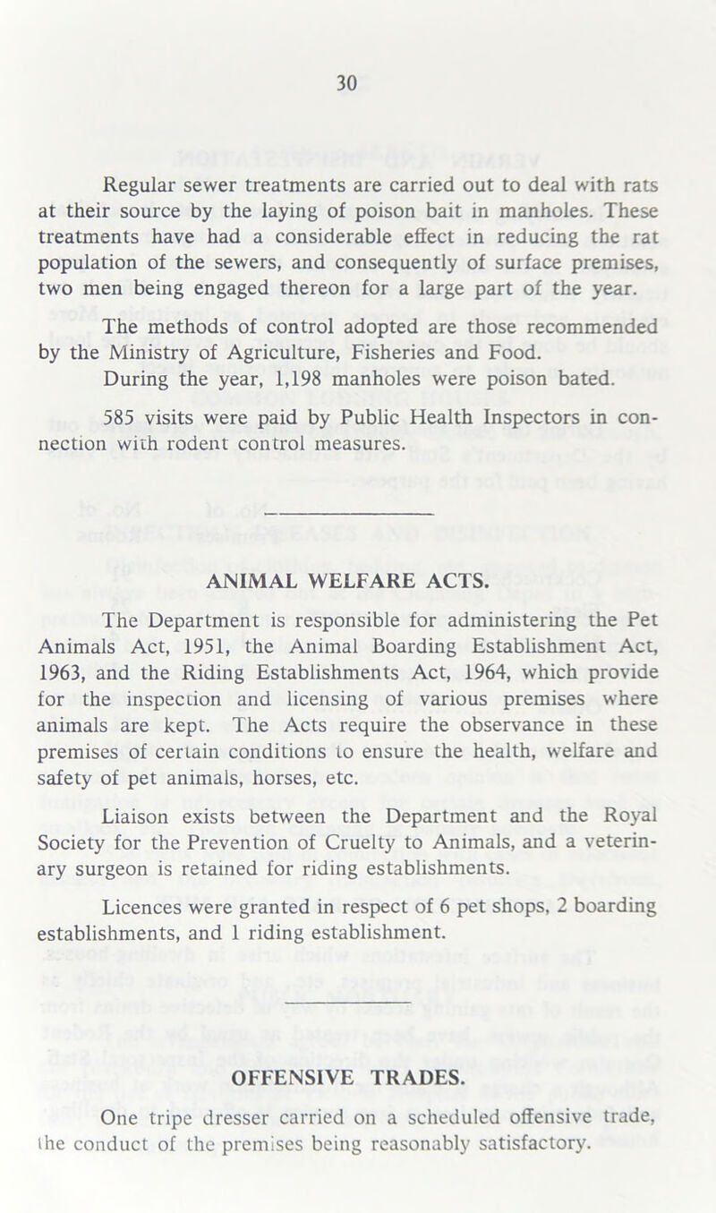 Regular sewer treatments are carried out to deal with rats at their source by the laying of poison bait in manholes. These treatments have had a considerable effect in reducing the rat population of the sewers, and consequently of surface premises, two men being engaged thereon for a large part of the year. The methods of control adopted are those recommended by the Ministry of Agriculture, Fisheries and Food. During the year, 1,198 manholes were poison bated. 585 visits were paid by Public Health Inspectors in con- nection with rodent control measures. ANIMAL WELFARE ACTS. The Department is responsible for administering the Pet Animals Act, 1951, the Animal Boarding Establishment Act, 1963, and the Riding Establishments Act, 1964, which provide for the inspection and licensing of various premises where animals are kept. The Acts require the observance in these premises of certain conditions to ensure the health, welfare and safety of pet animals, horses, etc. Liaison exists between the Department and the Royal Society for the Prevention of Cruelty to Animals, and a veterin- ary surgeon is retained for riding establishments. Licences were granted in respect of 6 pet shops, 2 boarding establishments, and 1 riding establishment. OFFENSIVE TRADES. One tripe dresser carried on a scheduled offensive trade, ihe conduct of the premises being reasonably satisfactory.