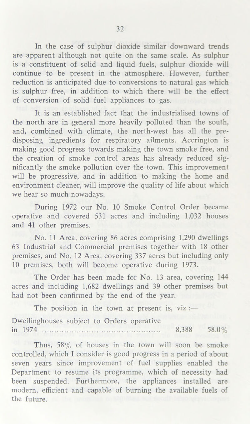 In the case of sulphur dioxide similar downward trends are apparent although not quite on the same scale. As sulphur is a constituent of solid and liquid fuels, sulphur dioxide will continue to be present in the atmosphere. However, further reduction is anticipated due to conversions to natural gas which is sulphur free, in addition to which there will be the effect of conversion of solid fuel appliances to gas. It is an established fact that the industrialised towns of the north are in general more heavily polluted than the south, and, combined with climate, the north-west has all the pre- disposing ingredients for respiratory ailments. Accrington is making good progress towards making the town smoke free, and the creation of smoke control areas has already reduced sig- nificantly the smoke pollution over the town. This improvement will be progressive, and in addition to making the home and environment cleaner, will improve the quality of life about which we hear so much nowadays. During 1972 our No. 10 Smoke Control Order became operative and covered 531 acres and including 1.032 houses and 41 other premises. No. 11 Area, covering 86 acres comprising 1,290 dwellings 63 Industrial and Commercial premises together with 18 other premises, and No. 12 Area, covering 337 acres but including only 10 premises, both will become operative during 1973. The Order has been made for No. 13 area, covering 144 acres and including 1,682 dwellings and 39 other premises but had not been confirmed by the end of the year. The position in the town at present is, viz :— Dweilinghouses subject to Orders operative in 1974 8.388 58.0% Thus, 58% of houses in the town will soon be smoke controlled, which I consider is good progress in a period of about seven years since improvement of fuel supplies enabled the Department to resume its programme, which of necessity had been suspended. Furthermore, the appliances installed are modern, efficient and capable of burning the available fuels of the future.