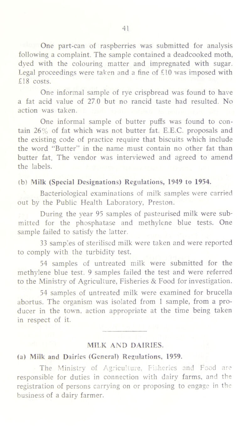 One part-can of raspberries was submitted for analysis following a complaint. The sample contained a deadcooked moth, dyed with the colouring matter and impregnated with sugar. Legal proceedings were taken and a fine of £10 was imposed with £18 costs. One informal sample of rye crispbread was found to have a fat acid value of 27.0 but no rancid taste had resulted. No action was taken. One informal sample of butter puffs was found to con- tain 26% of fat which was not butter fat. E.E.C. proposals and the existing code of practice require that biscuits which include the word “Butter” in the name must contain no other fat than butter fat. The vendor was interviewed and agreed to amend the labels. (b) Milk (Special Designations) Regulations, 1949 to 1954. Bacteriological examinations of milk samples were carried out by the Public Health Laboratory, Preston. During the year 95 samples of pasteurised milk were sub- mitted for the phosphatase and methylene blue tests. One sample failed to satisfy the latter. 33 samples of sterilised milk were taken and were reported to comply with the turbidity test. 54 samples of untreated milk were submitted for the methylene blue test. 9 samples failed the test and were referred to the Ministry of Agriculture, Fisheries & Food for investigation. 54 samples of untreated milk were examined for brucella abortus. The organism was isolated from 1 sample, from a pro- ducer in the town, action appropriate at the time being taken in respect of it. MILK AND DAIRIES. (a) Milk and Dairies (General) Regulations, 1959. The Ministry of Agriculture, Fisheries and Food are responsible for duties in connection with dairy farms, and the registration of persons carrying on or proposing to engage in the business of a dairy farmer.