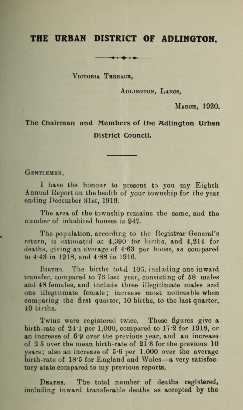 Victoria Tbrrace, Adlington, Lancs, March, 1920. The Chairman and Members of the Adlington Urban District Council. Gentlemen, I have the honour to present to you my Eighth Annual Report on the health of your township for the year ending December 31st, 1919. The area of the township remains the same, and the number of inhabited houses is 947. The population, according to the Registrar General’s return, is estimated at 4,390 for births, and 4,214 for deaths, giving an average of 4-63 per house, as compared to 4 43 in 1918, and 4 88 in 1916. Births. The births total 103, including one inward transfer, compared to 73 last year, consisting of 58 males and 48 females, and include three illegitimate males and one illegitimate female; increase most noticeable when comparing the first quarter, 10 births, to the last quarter, 40 births. Twins were registered twice. These figures give a birth-rate of 24’1 per 1,000, compared to 17 2 for 1918, or an increase of 6 9 over the previous year, and an increase of 2 5 over the mean birth-rate of 21 3 for the previous 10 years; also an increase of 5*6 per 1,000 over the average birth-rate of 18*5 for England and Wales—a very satisfac- tory state compared to my previous reports. Deaths. The total number of deaths registered, including inward transferable deaths as accepted by the