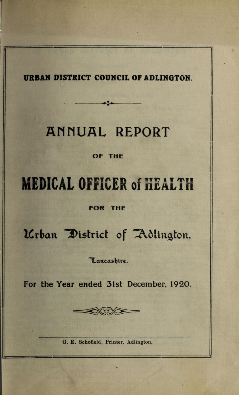 URBAN DISTRICT COUNCIL OFADLINGTON. ANNUAL REPORT OF THE MEDICAL OFFICER of HEALTH TOR THE l£rbcm district of ^AMington. TLaitcasl)ire, For the Year ended 31st December, 1920. G. E. Schofield, Printer, Adlington,