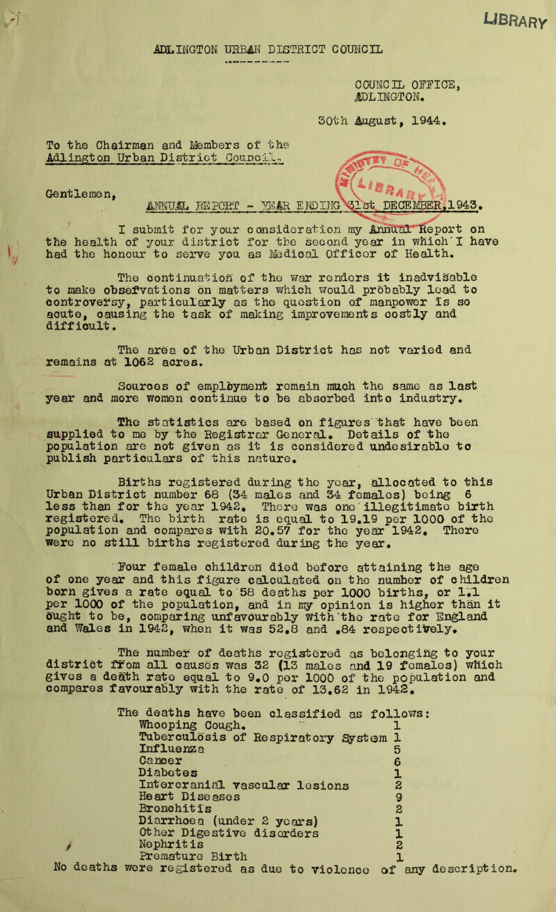 ADLINGTON URBAN DISTRICT COUNCIL COUNCIL OFFICE, ARLINGTON. 30th August, 1944. I submit for your consideration my the health of your district for the second year in which'I have had the honour to serve you as Ifodioal Officer of Health. To the Chairman and Members of the Adlington Urban Pi strict Council., Gentlemen, AffiUa REPORT ~ VJC£R ENDING The continuation of the war renders it inadvisable to make observations on matters which would probably load to controversy, particularly as the question of manpower is so acute, causing the task of making improvements costly and difficult. The area of the Urban District has not varied and remains at 1062 acres. Sources of employment remain much the same as last year and more women continue to be absorbed into industry. The statistics are based on figures that have been supplied to me by the Registrar General. Details of the population are not given as it is considered undesirable to publish particulars of this nature. Births registered during the year, allocated to this Urban District number 68 (34 males and 34 females) being 6 less than for the year 1942. There was oneillegitimate birth registered. The birth rate is equal to 19.19 per 1000 of the population and compares with 20.57 for the year 1942, There were no still births registered during the year. Four female children died before attaining the age of one year and this figure calculated on the numher of children born gives a rate equal to 58 deaths per 1000 births, or 1.1 per 1000 of the population, and in my opinion is higher than it ought to be, comparing unf avourably with'the rate for England and Wales in 1942, when it was 52,8 and ,84 respectively. The number of deaths registered as belonging to your district from all causes was 32 (13 males and 19 females) which gives a death rate equal to 9.0 per 1000 of the population and compares favourably with the rate of 13,62 in 1942. The deaths have been classified as follows: Whooping Cough. *' 1 Tuberculosis of Respiratory System 1 Influenza 5 Cancer 6 Diabetes 1 Intercranial vascular lesions 2 Heart Diseases 9 Bronchitis 2 Diarrhoea (under 2 years) 1 Other Digestive disorders 1 Nephritis 2 Premature Birth 1 No deaths were registered as due to violence of any description