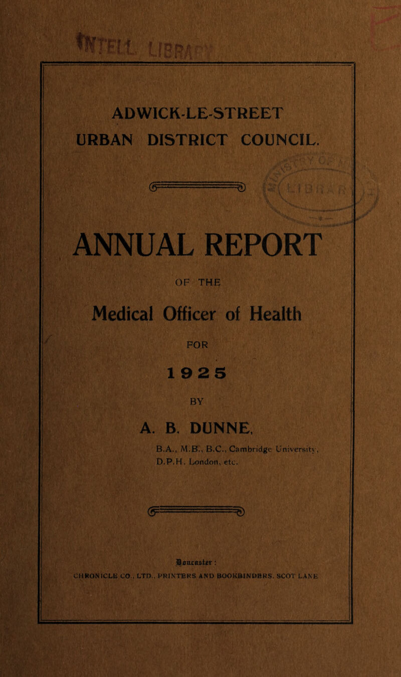 ADWICK-LE-STREET URBAN DISTRICT COUNCIL. ANNUAL REPORT OF THE Medical Officer of Health FOR 1925 BY A. B. DUNNE. B.A., M.Bi, B.C., Cambridge University, D.P.H. London, etc. (jr-'.1.' Soucttativ: CHRONICLE CO., LTD., PRINTERS AND BOOKBINDERS. SCOT LANE