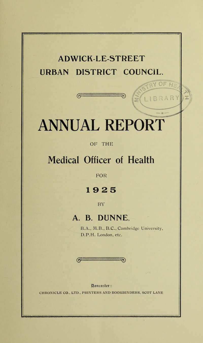 ADWICK-LE-STREET URBAN DISTRICT COUNCIL. (5-- - - -^) ANNUAL REPORT OF THE Medical Officer of Health FOR 1925 BY A. B. DUNNE. B.A., M.B., B.C., Cambridge University, D.P.H. London, etc. & JDonrastcr: CHRONICLE CO., LTD., PRINTERS AND BOOKBINDERS, SCOT LANE