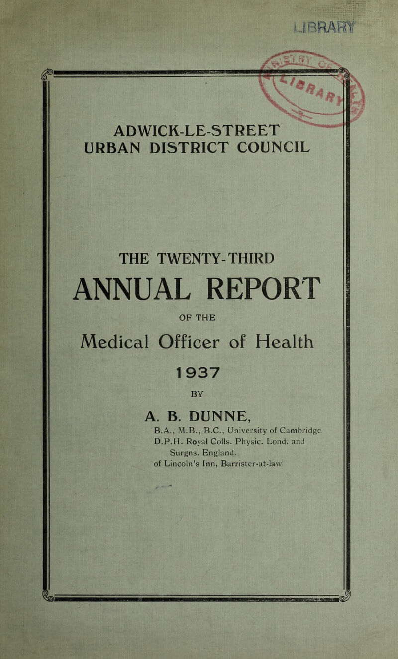 JBRARff ADWICK-LE-STREET URBAN DISTRICT COUNCIL THE TWENTY-THIRD ANNUAL REPORT OF THE Medical Officer of Health 1937 BY A. B. DUNNE, B.A., M.B., B.C., University of Cambridge D.P.H. Royal Colls. Physic. Lond. and Surgns. England, of Lincoln’s Inn, Barrister-at-law MtfflUJ—till.