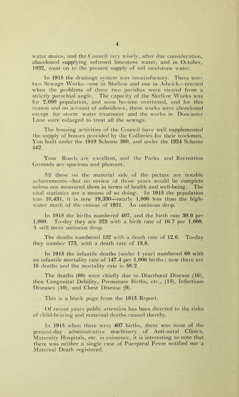 water mains, and the Council very wisely, after due consideration, abandoned supplying softened limestone water, and in October, 1932, went on to the present supply of red sandstone water. In 1915 the drainage system was unsatisfactory. There were two Sewage Works—one in Skellow and one in Adwick—erected when the problems of these two parishes were viewed from a strictly parochial angle. The capacity of the Skellow Works was for 2,000 population, and soon became overtaxed, and for this reason and on account of subsidence, these works were abandoned except for storm water treatment and the works in Doncaster Lane were enlarged to treat all the sewage. The housing activities of the Council have well supplemented the supply of houses provided by the Collieries for their workmen. You built under the 1919 Scheme 380, and under the 1924 Scheme 442. Your Roads are excellent, and the Parks and Recreation Grounds are spacious and pleasant. All these on the material side of the picture are notable achievements—but no review of those years would be complete unless one measured them in terms of health and well-being. The vital statistics are a means of so doing. In 1915 the population was 10,431, it is now 19,330—nearly 1,000 less than the high- water mark of the census of 1931. An ominous diop. In 1915 the births numbered 407, and the birth rate 39.0 per 1,000. To-day they are 323 with a birth rate of 16.7 per 1,000. A still more ominous drop. The deaths numbered 132 with a death rate of 12.6. To-day they number 173, with a death rate of 13.6. In 1915 the infantile deaths (under 1 year) numbered 60 with an infantile mortality rate of 147.4 per 1,000 births; now there are 18 deaths and the mortality rate is 58.2. The deaths (60) were chiefly due to Diarrhoeal Disease (16), then Congenital Debility, Premature Births, etc., (15), Infectious Diseases (10), and Chest Disease (9). This is a black page from the 1915 Report. Of recent years public attention has been directed to the risks of child-bearing and maternal deaths caused thereby. In 1915 when there were 407 births, there was none of the present-day administrative machinery of Anti-natal Clinics, Maternity Hospitals, etc. in existence, it is interesting to note that there was neither a single case of Puerperal Fever notified nor a Maternal Death registered.