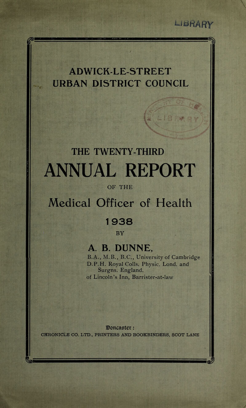 UtiRARY ADWICK-LE-STREET URBAN DISTRICT COUNCIL THE TWENTY-THIRD ANNUAL REPORT OF THE Medical Officer of Health 1938 BY A. B. DUNNE, B. A., M.B., B.C., University of Cambridge D.P. H. Royal Colls. Physic. Lond. and Surgns. England, of Lincoln’s Inn, Barrister-at-law Doncaster: CHRONICLE CO. LTD., PRINTERS AND BOOKBINDERS, SCOT LANE