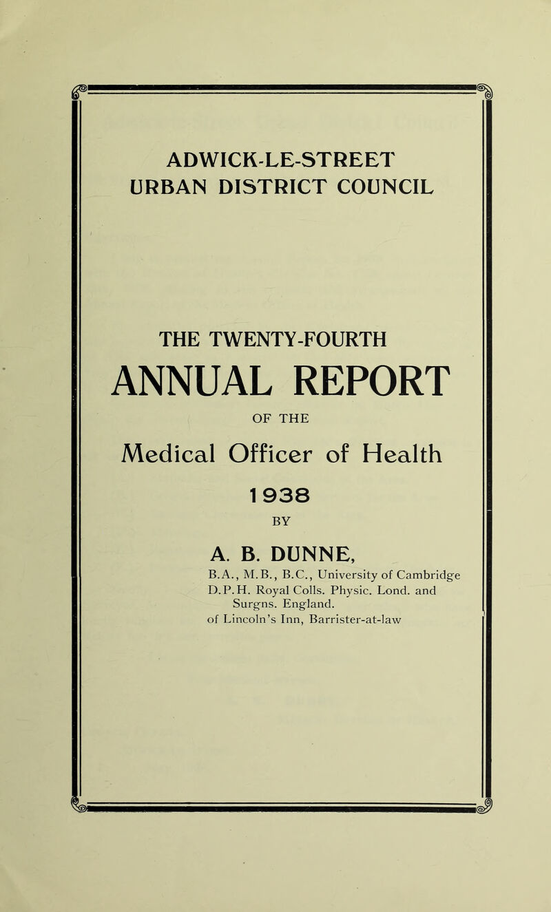 ADWICK-LE-STREET URBAN DISTRICT COUNCIL THE TWENTY-FOURTH ANNUAL REPORT OF THE Medical Officer of Health 1938 BY A. B. DUNNE, B. A., M.B., B.C., University of Cambridge D.P.H. Royal Colls. Physic. Lond. and Surgns. England, of Lincoln’s Inn, Barrister-at-law