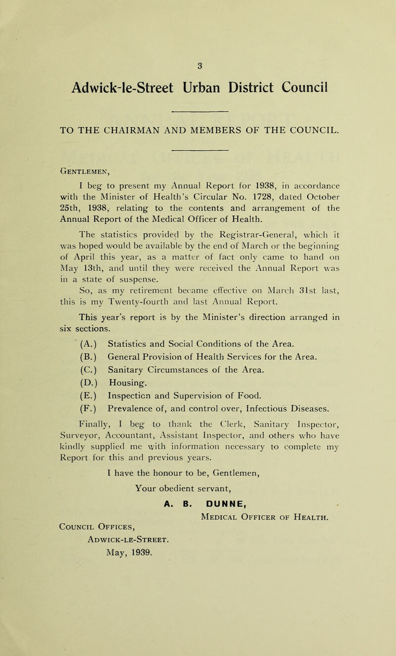 Adwick-le-Street Urban District Council TO THE CHAIRMAN AND MEMBERS OF THE COUNCIL. Gentlemen, I beg to present my Annual Report for 1938, in accordance with the Minister of Health’s Circular No. 1728, dated October 25th, 1938, relating to the contents and arrangement of the Annual Report of the Medical Officer of Health. The statistics provided by the Registrar-General, which it was hoped would be available bv the end of March or the beginning of April this year, as a matter of fact only came to hand on May 13tn, and until they were received the Annual Report was in a state of suspense. So, as my retirement became effective on March 31st last, this is my Twenty-fourth and last Annual Report. This year’s report is by the Minister’s direction arranged in six sections. (A.) Statistics and Social Conditions of the Area. (B.) General Provision of Health Services for the Area. (C.) Sanitary Circumstances of the Area. (D.) Housing. (E.) Inspection and Supervision of Food. (F.) Prevalence of, and control over, Infectious Diseases. Finally, I beg to thank the Clerk, Sanitary Inspector, Surveyor, Accountant, Assistant Inspector, and others who have kindly supplied me with information necessary to complete my Report for this and previous years. I have the honour to be, Gentlemen, Your obedient servant, A. B. DUNNE, Medical Officer of Health. Council Offices, Adwick-le-Street. May, 1939.