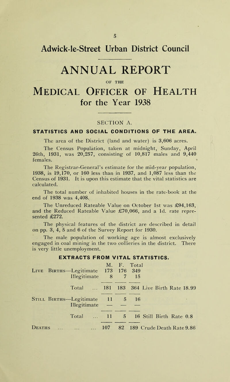 s Adwick-le-Street Urban District Council ANNUAL REPORT OF THE Medical Officer of Health for the Year 1938 SECTION A. STATISTICS AND SOCIAL CONDITIONS OF THE AREA. The area of the District (land and water) is 3,606 acres. The Census Population, taken at midnight, Sunday, April 26th, 1931, was 20,257, consisting of 10,817 males and 9,440 females. The Registrar-General’s estimate for the mid-year population, 1938, is 19,170, or 160 less than in 1937, and 1,087 less than the Census of 1931. It is upon this estimate that the vital statistics are calculated. The total number of inhabited houses in the rate-book at the end of 1938 was 4,408. The Unreduced Rateable Value on October 1st was £94,163, and the Reduced Rateable Value £70,066, and a Id. rate repre- sented £272. The physical features of the district are described in detail on pp. 3, 4, 5 and 6 of the Survey Report for 1930. The male population of working age is almost exclusively engaged in coal mining in the two collieries in the district. There is very little unemployment. EXTRACTS FROM VITAL STATISTICS. M. F. Total Live Births—Legitimate 173 176 349 Illegitimate 8 7 15 Total 181 183 364 Live Birth Rate 18.99 Still Births—Legitimate 11 5 16 Illegitimate — — Total 11 5 16 Still Birth Rate 0.8 Deaths 107 82 189 Crude Death Rate 9.86