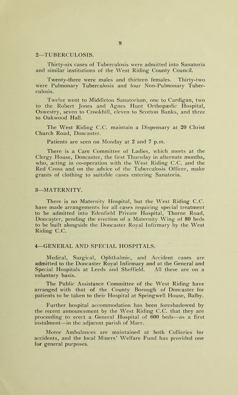 2— TUBERCULOSIS. Thirty-six cases of Tuberculosis were admitted into Sanatoria and similar institutions of the West Riding County Council. Twenty-three were males and thirteen females. Thirty-two were Pulmonary Tuberculosis and four Non-Pulmonary Tuber- culosis. Twelve went to Middleton Sanatorium, one to Cardigan, two to the. Robert Jones and Agnes Hunt Orthopaedic Hospital, Oswestry, seven to Crookhill, eleven to Scotton Banks, and three to Oakwood Hall. The West Riding C.C. maintain a Dispensary at 20 Christ Church Road, Doncaster. Patients are seen on Monday at 2 and 7 p.m. There is a Care Committee of Ladies, which meets at the Clergy House, Doncaster, the first Thursday in alternate months, who, acting in co-operation with the West Riding C.C. and the Red Cross and on the advice of the Tuberculosis Officer, make grants of clothing to suitable cases entering Sanatoria. 3— MATERNITY. There is no Maternity Hospital, but the West Riding C.C. have made arrangements for all cases requiring special treatment to be admitted into Edenfield Private Hospital, Thorne Road, Doncaster, pending the erection of a Maternity Wing of 80 beds to be built alongside the Doncaster Royal Infirmary by the West Riding C.C. 4— GENERAL AND SPECIAL HOSPITALS. Medical, Surgical, Ophthalmic, and Accident cases are admitted to the Doncaster Royal Infirmary and at the General and Special Hospitals at Leeds and Sheffield. All these are on a voluntary basis. The Public Assistance Committee of the West Riding have arranged with that of the County Borough of Doncaster for patients to be taken to their Hospital at Springwell House, Balby. Lurther hospital accommodation has been foreshadowed by the recent announcement by the West Riding C.C. that they are proceeding to erect a General Hospital of 600 beds—as a first instalment—in the adjacent parish of Marr. Motor Ambulances are maintained at both Collieries for accidents, and the local Miners’ Welfare Lund has provided one for general purposes.