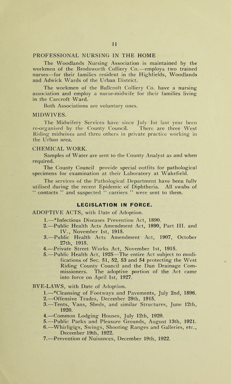 PROFESSIONAL NURSING IN THE HOME The Woodlands Nursing- Association is maintained by the workmen of the Brodsworth Colliery Co.—employs two trained nurses—for their families resident in the Highfields, Woodlands and Adwick Wards of the Urban District. The workmen of the Bullcroft Colliery Co. have a nursing association and employ a nurse-midwife for their families living in the Carcroft Ward. Both Associations are voluntary ones. MIDWIVES. The Midwifery Services have since July 1st last year been re-organised by the County Council. There are three West Riding midwives and three others in private practice working in the Urban area. CHEMICAL WORK. Samples of Water are sent to the County Analyst as and when required. The County Council provide special outfits for pathological specimens for examination at their Laboratory at Wakefield. The services of the Pathological Department have been fullv utilised during the recent Epidemic of Diphtheria. All swabs of “ contacts ” and suspected “ carriers ” were sent to them. LEGISLATION IN FORCE. ADOPTIVE ACTS, with Date of Adoption. 1. —*Infectious Diseases Prevention Act, 1890. 2. —Public Health Acts Amendment Act, 1890, Part III. and IV., November 1st, 1915. 3. —Public Health Acts Amendment Act, 1907, October 27th, 1915. 4. —Private Street Works Act, November 1st, 1915. 5. —Public Health Act, 1925—The entire Act subject to modi- fications of Sec. 51, 52, 53 and 54 protecting the West Riding County Council and the Dun Drainage Com- missioners. The adoptive portion of the Act came into force on April 1st, 1927. BYE-LAWS, with Date of Adoption. 1. —*Cleansing of Footways and Pavements, July 2nd, 1896. 2. —Offensive Trades, December 29th, 1915. 3. —Tents, Vans, Sheds, and similar Structures, June 12th, 1920. 4. —Common Lodging Houses, July 12th, 1920. 5. —Public Parks and Pleasure Grounds, August 13th, 1921. 6. -—-Whirligigs, Swings, Shooting Ranges and Galleries, etc., December 19th, 1922. 7. —Prevention of Nuisances, December 19th, 1922.