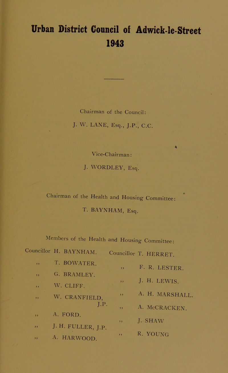 Urban District Council of Adwick-le-Street 1943 Chairman of the Council: J. W. LANE, Esq., J.P., C.C. 4 Vice-Chairman: J. WORDLEY, Esq. Chairman of the Health and Housing Committee: T. BAYNHAM, Esq. Members of the Health and Housing Committee: Councillor H. BAYNHAM. >> T. BOWATER. », G. BRAMLEY. ,, W. CLIFF. ,, W. CRANFIELD, J-P. ,, A. FORD. ” J- H. FULLER, J.p. >> A. HARWOOD. Councillor T. HERRET. >» F. R. LESTER. »» J- H. LEWIS. ». A. H. MARSHALL. a. McCracken. .» J. SHAW » R. YOUNCx