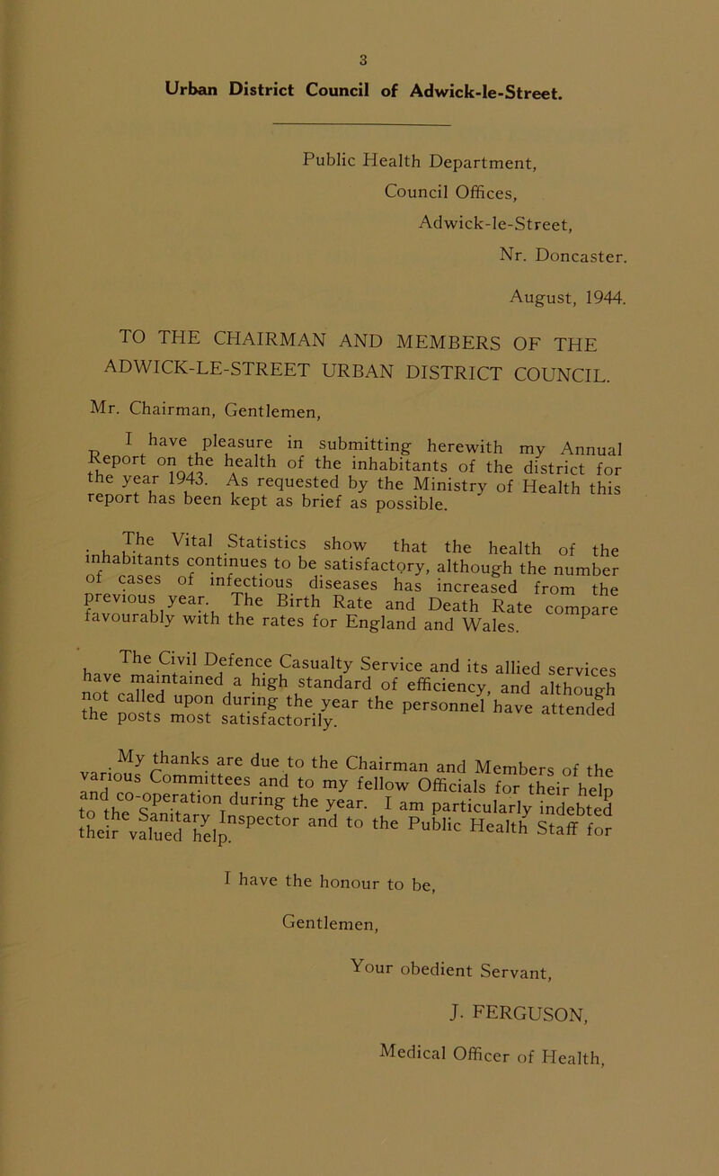 Urban District Council of Adwick-le-Street. Public Health Department, Council Offices, Adwick-le-Street, Nr. Doncaster. August, 1944. TO THE CHAIRMAN AND MEMBERS OF THE ADWICK-LE-STREET URBAN DISTRICT COUNCIL. Mr. Chairman, Gentlemen, I have pleasure in submitting herewith my Annual eport on the health of the inhabitants of the district for the year 1943. As requested by the Ministry of Health this report has been kept as brief as possible. • u k-!16 4.Vltal Statistics show that the health of the inhabitants continues to be satisfactory, although the number of cases of infectious diseases has increased from the previous year The Birth Rate and Death Rate compare favourably with the rates for England and Wales. P z £*,dzTt;sss-r,he -™'—•«»as My thanks are due to the Chairman and Members of the various Committees and to my fellow Officials for their heln to1hCe0’9PetatlOnTdUnng the year- 1 am particularly indebted their valunedahelJnSPeCt°r ^ t0 the PubHc HeaIth Staff for I have the honour to be, Gentlemen, Your obedient Servant, J. FERGUSON, Medical Officer of Health,