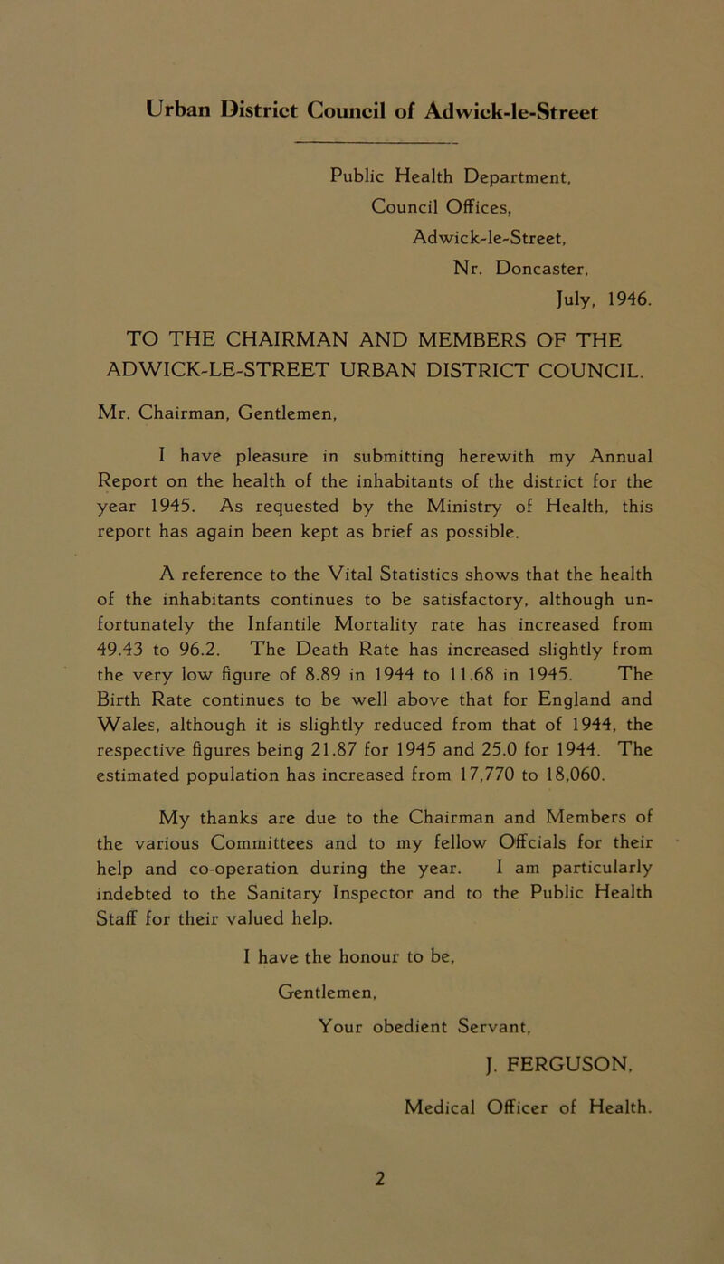 Urban District Council of Adwick-le-Street Public Health Department, Council Offices, Adwick-le-Street, Nr. Doncaster, July, 1946. TO THE CHAIRMAN AND MEMBERS OF THE ADWICK-LE-STREET URBAN DISTRICT COUNCIL. Mr. Chairman, Gentlemen, I have pleasure in submitting herewith my Annual Report on the health of the inhabitants of the district for the year 1945. As requested by the Ministry of Health, this report has again been kept as brief as possible. A reference to the Vital Statistics shows that the health of the inhabitants continues to be satisfactory, although un- fortunately the Infantile Mortality rate has increased from 49.43 to 96.2. The Death Rate has increased slightly from the very low figure of 8.89 in 1944 to 11.68 in 1945. The Birth Rate continues to be well above that for England and Wales, although it is slightly reduced from that of 1944, the respective figures being 21.87 for 1945 and 25.0 for 1944. The estimated population has increased from 17,770 to 18,060. My thanks are due to the Chairman and Members of the various Committees and to my fellow Offcials for their help and co-operation during the year. I am particularly indebted to the Sanitary Inspector and to the Public Health Staff for their valued help. I have the honour to be. Gentlemen, Your obedient Servant, J. FERGUSON, Medical Officer of Health.