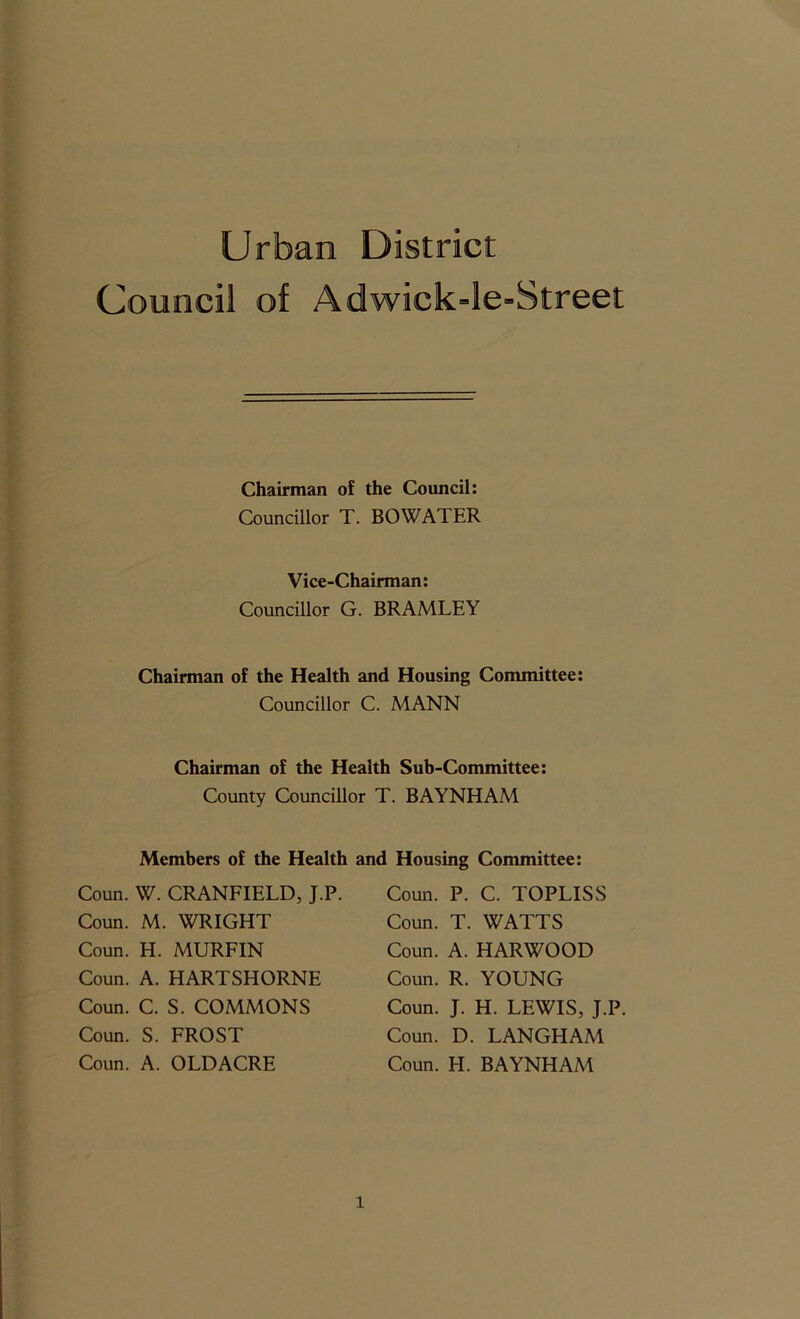 Urban District Council of Adwick=le-Street Chairman of the Council: Councillor T. BO WATER Vice-Chairman: Councillor G. BRAMLEY Chairman of the Health and Housing Committee: Councillor C. MANN Chairman of the Health Sub-Committee: County Councillor T. BAYNHAM Members of the Health Coun. W. CRANFIELD, J.P. Coun. M. WRIGHT Coun. H. MURFIN Coun. A. HARTSHORNE Coun. C. S. COMMONS Coun. S. FROST Coun. A. OLDACRE and Housing Committee: Coun. P. C. TOPLISS Coun. T. WATTS Coun. A. HARWOOD Coun. R. YOUNG Coun. J. H. LEWIS, J.P Coun. D. LANGHAM Coun. H. BAYNHAM