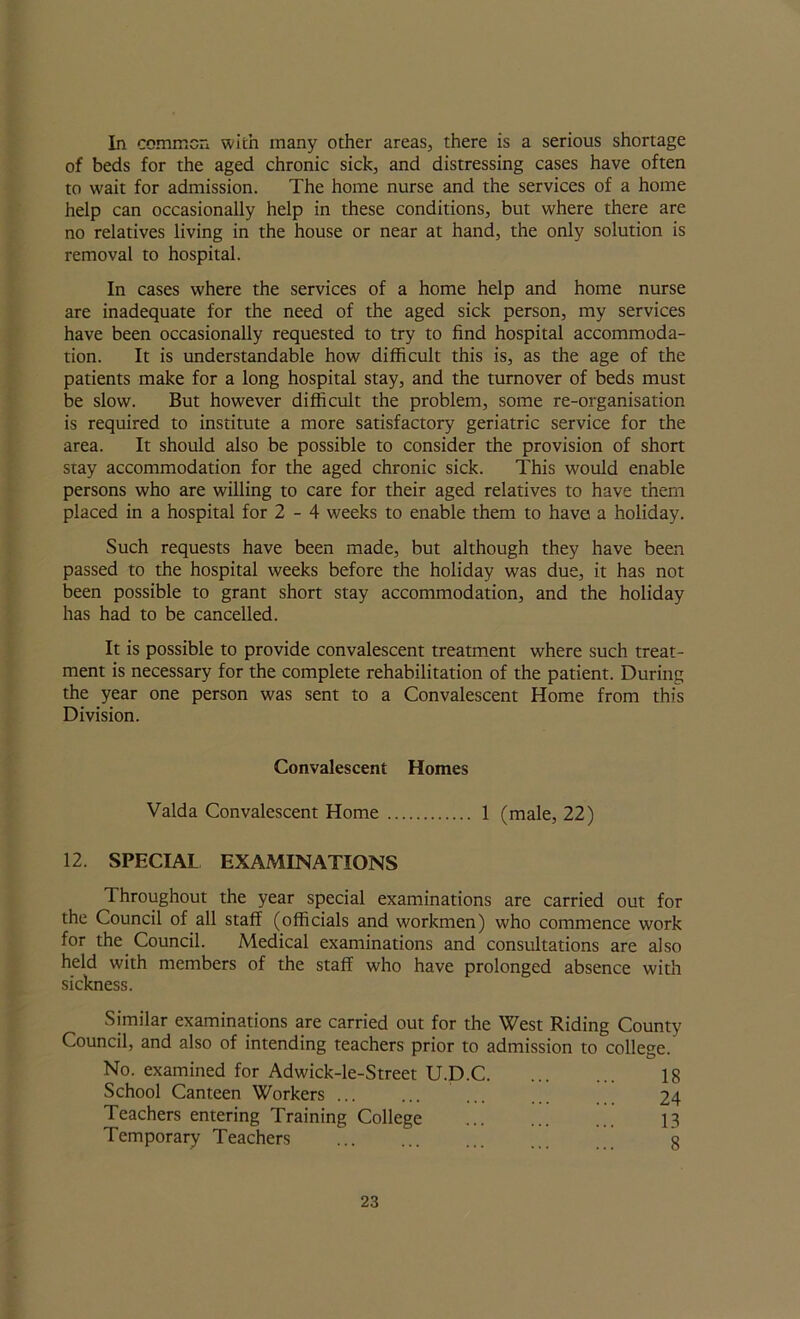 In common with many other areas, there is a serious shortage of beds for the aged chronic sick, and distressing cases have often to wait for admission. The home nurse and the services of a home help can occasionally help in these conditions, but where there are no relatives living in the house or near at hand, the only solution is removal to hospital. In cases where the services of a home help and home nurse are inadequate for the need of the aged sick person, my services have been occasionally requested to try to find hospital accommoda- tion. It is understandable how difficult this is, as the age of the patients make for a long hospital stay, and the turnover of beds must be slow. But however difficult the problem, some re-organisation is required to institute a more satisfactory geriatric service for the area. It should also be possible to consider the provision of short stay accommodation for the aged chronic sick. This would enable persons who are willing to care for their aged relatives to have them placed in a hospital for 2 - 4 weeks to enable them to have a holiday. Such requests have been made, but although they have been passed to the hospital weeks before the holiday was due, it has not been possible to grant short stay accommodation, and the holiday has had to be cancelled. It is possible to provide convalescent treatment where such treat- ment is necessary for the complete rehabilitation of the patient. During the year one person was sent to a Convalescent Home from this Division. Convalescent Homes Valda Convalescent Home 1 (male, 22) 12. SPECIAL EXAMINATIONS Throughout the year special examinations are carried out for the Council of all staff (officials and workmen) who commence work for the Council. Medical examinations and consultations are also held with members of the staff who have prolonged absence with sickness. Similar examinations are carried out for the West Riding County Council, and also of intending teachers prior to admission to college. No. examined for Adwick-le-Street U.D.C 18 School Canteen Workers 24 Teachers entering Training College 13 Temporary Teachers ... ... ... g