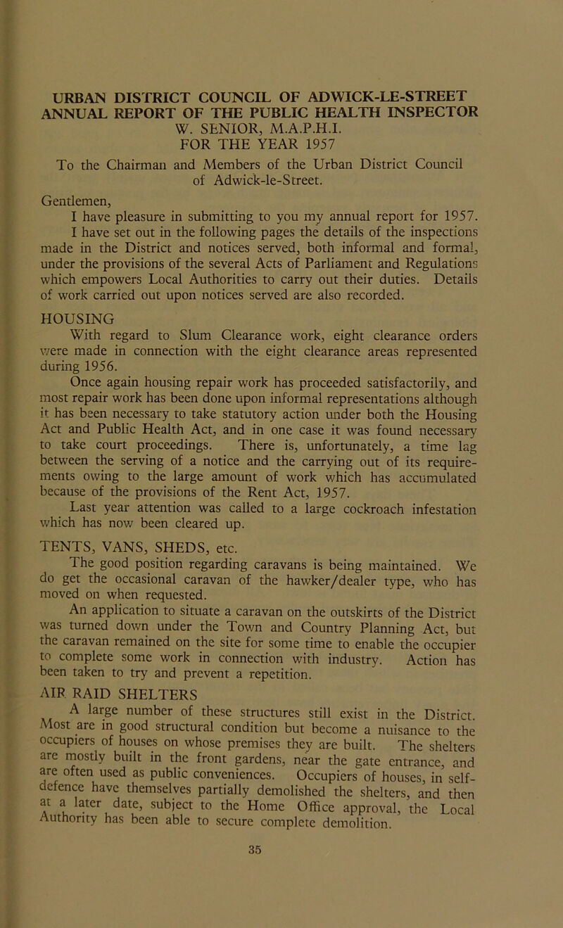 URBAN DISTRICT COUNCIL OF ADWICK-LE-STREET ANNUAL REPORT OF THE PUBLIC HEALTH INSPECTOR W. SENIOR, M.A.P.H.I. FOR THE YEAR 1957 To the Chairman and Members of the Urban District Council of Adwick-le-Street. Gentlemen, I have pleasure in submitting to you my annual report for 1957. I have set out in the following pages the details of the inspections made in the District and notices served, both informal and formal, under the provisions of the several Acts of Parliament and Regulations which empowers Local Authorities to carry out their duties. Details of work carried out upon notices served are also recorded. HOUSING With regard to Slum Clearance work, eight clearance orders were made in connection with the eight clearance areas represented during 1956. Once again housing repair work has proceeded satisfactorily, and most repair work has been done upon informal representations although it has been necessary to take statutory action under both the Housing Act and Public Health Act, and in one case it was found necessary to take court proceedings. There is, unfortunately, a time lag between the serving of a notice and the carrying out of its require- ments owing to the large amount of work which has accumulated because of the provisions of the Rent Act, 1957. Last year attention was called to a large cockroach infestation which has nov/ been cleared up. TENTS, VANS, SHEDS, etc. The good position regarding caravans is being maintained. We do get the occasional caravan of the hawker/dealer type, who has moved on when requested. An application to situate a caravan on the outskirts of the District was turned down under the Town and Country Planning Act, but the caravan remained on the site for some time to enable the occupier to complete some work in connection with industry. Action has been taken to try and prevent a repetition. AIR RAID SHELTERS A large number of these structures still exist in the District. Most are in good structural condition but become a nuisance to the occupiers of houses on whose premises they are built. The shelters are mostly built in the front gardens, near the gate entrance, and are often used as public conveniences. Occupiers of houses, in self- defence have themselves partially demolished the shelters, and then at a later date, subject to the Home Office approval, the Local Authority has been able to secure complete demolition.